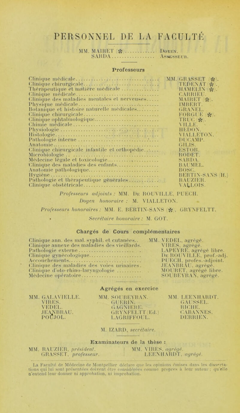 PERSONNEL DE LA EACüLÏL MM. M.MHKT (*j S.VHDA 1 »()VK\. AssjiüSKl'll. Professeurs r.linii|iie môilirale ('.lini(iiu^ cliiriiri^icah* TliérapeuliiiiM' t't matière* médicale (diniijiKe médicale Cdini([uc des maladie's meiilales et ner\eiis(*s I’liysi(nio médicale Hoiaiii(|ue el liistidrt* iialiirelle médicali's. C.liiuiiiH* cliinir^dcale ( 111111(1 ne oi)hlalmolo>(i<[lie (’.liimie méilicale IMiysiolo^ie Histologie Pat liolo^ie interne . Anatomie (llinicine cliirnri^icale infant ih* et oi lliopédie.. Microhioloyie Médecine léyale et toxicoloirif* (Hiideilie des maladies des (‘niants .Vnatomie i)nLliolof>'i(ine 1 lyf>;iéne Patliolofi;:ie et lliéra|i(*nti(|iie générales C.lini(ine obstétricale MM. (iHASSKT *). TKDK.NAT * . IIAMKLIN ^ : C.MiHIKf. MAim-T IMI{i:itT. (iHANHL. FOltGl K *. l'IU'C * . \ ILU:. 1IMH).\. \ lALurroN. IKJCAMP. (HUS. KSTttIt. liODKT. S.MtDA. H.U'MIIL. pose. m:irn.\-SANs H.) H.UZIKH. v.vti.ois. Professeurs adjoinls : MM. I»k H()L,'\ I l.I.F, PL’KC.H. Doijen honoraire : M. N’IALIJJTO.X. Professeurs honoraires : MM. K. IH-H TIX-SAXS , f.HV.NPFLTT. • Secrétaire honoraire : M. GOT. Chargés de Cours complémentaires Glinieiue ann. des mal.sypliil. (d cutanées.. C.liniepie annexe des maladies des vi(*illards. Pathologie externe ('.11111(1110 gynécologi(|iie .\cconclieni(*nts (■.Iini(pie d('s maladic'S des voi(*s urinaires. C.lini(in(( (roto-rliino-laryngologi(' Médecine opéi*atoire MM. VH DHL, agrégé. \'IP>KS, agrégé. I..\PKVHK, agrégé libre. Dr: ItOlJN ILI.K. prof.-adj PlIKC.lt. pr(des.-adjoiid. .IKAXmCUK agrégé. MOintKT. agrégé lil>re. SOl'liKVHAX. agrégé. MM. GAKAN IEI.KK. \ IHKS. \ KDKI.. .1 K.VXHIÎAU. l’OÜ.IOL. Agrégés en exercice MM. SOtJliKVHAX. (iliKIÎIX. GAGXIKm:. GitvxFKi.rr iid.) I.AGHIFFOFK. MM I.KKXIl\m»T. (i.U SSKK. lîlCHK. CAP.AXXKS. DKIUUKX. M. IZ.VHI), secrétaire. Examinateurs de la thèse : MM. n\V7A\:U. président. I MM. N'IHKS. m/cc;/c. GH.VSSKT, professeur. | KKK.XlI.MtDT. oi/réijé. La Kacullc de M('(teciiie de Montpellier d(â'lare ([(te le.s opinions ('inises dans les dissfrta- tions (|iii Ini sont pr(‘.sen1('(*s doiv('iit (Mre eonsid(M'('*es comim* propres à leur aiiU'iir : (pi'rlle n'eiitcnd leur donner ni approliatioii, ni ini|)rol)ation.