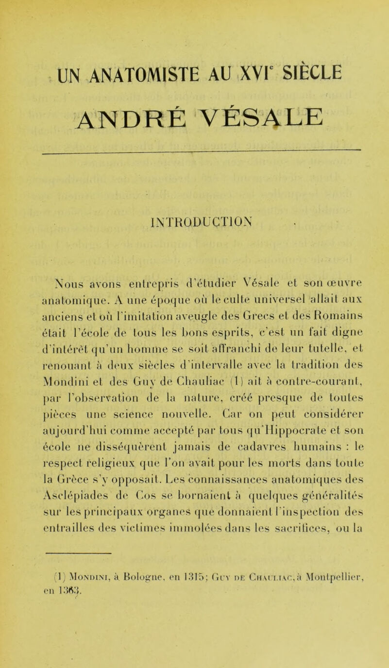 UN ANATOMISTE AU XVI' SIÈCLE ANDRÉ VÉSALE IMKOÜLCTIO.N Nous avons entrepris créludier Vésale et son œuvre anatoinicjue. A une époque où lecult(‘ universel allait aux anciens et où riinitalion aveugle des Grecs et des Hoinains était l’école de tous les bons esprits, c'est un fait digne d’intérét qu’nn homme se soit affranchi de leur tutelle, et renouant à deux siècles d’intervalle avec la tradition des Mondini et des Gnv de Cliauliac il) ail à contre-couraid, j)ar l’observation de la nature, créé presque de toutes pièces une science nouvelle. Car on |)eut considérer aujourd’hui comme accepté pai' tous (|u'Hippocrate et son école ne disséquèrent jamais de cadavres humains : le l espect religieux (jue l’on avait pour les morts dans toute la Grèce s’y opposait. Les connaissances anatomi(jues des Asclépiades de Gos se l)ornaient à queh|ues généralités sur les pi-incipaux organes que donnaient l'inspection des enli’ailles des victimes immolées dans les saci’ilices, ou la (1; Mondini, à Bolofruc. on 1315; ticv de Chai i.i\r.,à Monipollior,