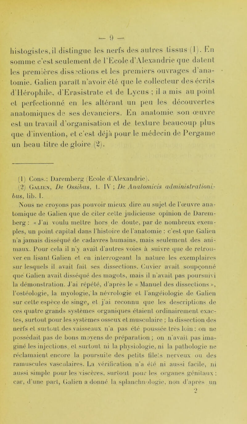 hislogisk's, il disliiigiic les nerfs des mitres tissus i l). Lu somme c’est seulement de l’Ecole d’Alexmidi'ie que datent les premières dissections et les [)i‘emiers ou\ rages d ana- tomie. Gatien paraît n’avoir été <pie le collecteur des écrits d’Ilérophile, d’Ei'asisti'ate et de l^iycus ; il a mis au point ('t perfectionné en les altérant un peu les déiîouvertes auatomiipies de ses devauciei's. Imi anatomie son œuvre est un ti'avail d’organisation et de (pie d’invention, et c’est déjà pour uu beau litre de gloire (2). texture beaucoup plus le médecin de Pergame (1) Cons.: I)arernberi.>‘I Kcolci (rAloxaiuli‘i(‘). ('2) C.xLic.N, De Ossihiis, l. l\' ; De Analomicis culnunistralioni- bas, lit). I. Nous ne croyons pas pouvoir mieux dire au sujet de l’œuvre ana- tomique de Catien (jiie de citer cette judicieuse opinion de Darem- berg : «J’ai voulu mettre liors de doute, par de nombreux exem- pies, un j)oint capilal dans l’iiisloire de l’anatomie : c’est que Cali(m n’a jamais disséqué de cadavres humains, mais seulement des ani- maux. Pour cela il n’y avait d’autres voies à suivre (pie de retrou- ver en lisant Catien et en interrogeant la nature les exemplaires sur lesiiuels il avait t'ait ses dissections. Cuvier avait soiqu^miiné que Catien avait disséipié des magots, mais il n'avait pas poursui\i la démonstration. J’ai l’épété, d’ajuès le « .Manuel des dissections », l’ostéologie, la myologie, la névrologie et l’angéiologie de Calien sur cette espèce de singe, et j’ai reconnu ([ue les descriptions de ces (piatre grands systèmes organi([ues étaient ordinairement exac- tes, surtout pour les .systèmes osseux et musculaire ; la dissection des nerfs et surtout des vaisseaux n’a [las été poussée très loin : on ne possédait pas de bons moyens de jiréparalion ; on n'avait pas ima- giné les inji'ctions, et surtout ui la physiologie, ni la pathologie ne réclamaient encore la poursuite des petits lilels imrveux ou des ramiiscules va.sciilaires. La vérilication n'a été ni aussi facile, ni aussi simple pour les viscères, surtout |>uur les oi’ganes génitaux : car, d’une part, Calien a donné la splancbnologit', non d’après un