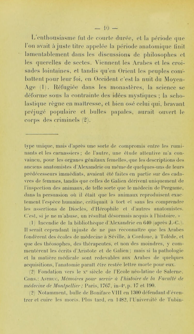 [/(‘ullionsiamme lui d(‘ coiirle durcM', ol la période (jue 1 on avait ajuste titre appelée la pcnaode anatomi(pie, liiiil lamenlahlement dans les discussions de [)hilosophes et les querelles de sectes. \üennent les Ai’abes et les croi- sad(‘s lointaines, et tandis qu’en Orient les i)euplescoin- hattent j)onr leur foi, (ui ( tc.cident c’est la nuit du Moyen- A^e (1). Uéfugiée dans les inonastèi-es, la science se déloiane sous la coidrainte des idéc's invsti(jues ; la sclio- laslûpie règne en maîtresse, et bien osé celui (jui, bravant pi-éjugé populaire et bulles papales, aurait ouvert le corps des criminels (2). type uni([iic, mais d'après uiio sorte de compromis entre les rumi- nants et les carnassiers ; de l’autre, une éliuh^ attentive m’a con- vaincu, pour les organes génitaux femelles, (pu*, les descriptions des anciens anatomistes d’Alexandrie ou mèim* de (piel(jues-uns de leurs prédécesseurs immédiats, avaient été faites en [lartie sur des cada- vres de femmes, tandis (|uc celles de Galien dérivent uniipiement de rinsjiection des animaux, de telle sorte ([ue le médecin de Pergame, dans la persuasion oi’i il était ipie les animaux reproduisent exac- tement r(‘sj)èce humaine, critiipiait à tort et sans les comprend!•(' h's assiM’tions de Diodes, d’Ilérophile et d’autres anatomistes, (’.’est, si j<‘ ne m’abusi*, un résultat désormais accpiis à l’iiistoire. » 1 ) Incu'udie de la bibliotlièipie d’Alexandrie ni (’)4Ü iaprès J.-G.). 11 si'rait cepnidant injuste d(' ne pas reconnaîtn' (pie les Aralies fondèrent des écoles de médecine à Séville, à Gordoue, à Tolède, et (pie des théosophes, des thérapeutes, et non des moindres, y com- mentèrent les écrits d’Aristote et de Galien ; mais si la pathologie et la matière médicale sont redevables aux Arabes de (piehpies ac(pnsitions, l’anatomie [laraît être restée lettre niort(‘ pour eux. (‘2) Fondation vers le x*^ sii'cle de l’Fcole néo-latine de Salerne. (^.ons.: .\sTiiuc, Mémoires pour servir à l'hisloire de la Facidlé de médecine de Monlpellier ; Paris, 17b7, in-4'\ji. 17 et P.)(). (2) NotannmMit, bulle de Bonifac(‘VI11 (Ui l.’lOO débuidant d’évni- Irer et cuir(' les moris. Plus tard, (ui 1482, ri'niv('rc<ité de riibin-