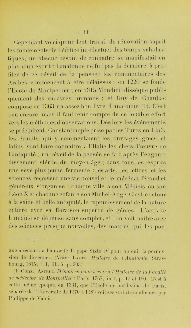 Copendiinl voici <|u'nii UmiI travail d(‘ renovation i^apait l(‘s fondcMnents de l’édilica' iidellectiud des Icnnps scliolas- liqiies, lin oliscur hesoin de connaître se manitestail en jilns d’nn es])ril ; l’anatoinie ne t‘nl |>as la diMaiière à jiro- titer de ce réveil de la juMisée ; les coininentaires des Aralies coniinenci'iit, à èti’e délaissés ; (M1 1'2'2<) se l'ondi^ l’Kcole de Montpellier ; en Idlf) Mondini dissèipie imhli- (inenient des cadavres humains ; et Guy de Cliaiiliac compose en KKid nn assez lion livre d’anatomie (1). C’esl peu encore, mais il tant tenir compte de ce lonahle etïort vers les méthodes d’observations. Dès loi’s les événemenis se pi'écipilent. Constantinople [irise parles Turcs en 1 lô!), les érudits (jui y commentaienL les ouvrages grecs et latins vont taire connaître à l’ilalie les chers-d’aMivre de ranliipiilé ; un réveil de la [lensée se lait ajirès l’cngonr- dissement stérile du moyen Age ; dans tous les esjii’its une sève plus jeune fermente : les arts, les lettres et les sciences reçioivenl une vie nouvelle ; le mécénat fécond l'L généreux s’organise : chaijue ville a son Médicis ou son Léon X et chacune enfante son Michel-Ange. C’est le retour à la saine et helle antiijuité, le rajeunissement de la natnri' entière avec, sa lloraison supeidie de génies. ICactivilé humaine se dépense sans conijiter, et l'on voit naîtreavec d(‘s sciences [htsijuc nouvidles, des maîtri's (jui h‘s [Kjr- giio a recours a raulorilc (te pape .Sixie I\' pour oMcuiir la periuls- sioii (le (lis.sé([uei‘. (Voir: L.\i.tii, Ifisloire de l'Analoniie, Slras- l)Ourg, IHIA; I. 1, lih. 5, |>. (1) (Ions.: Astulc, Mémoires /mur servir à I Histoire de lu Fueidlé de médecine de Monli)ellier ; l’aris, 17C)7, iii-4, p. 17 et lUO. C’esl à celle intuiie é[)0(pie, en l.‘t:tl,(pic l't^cole de médecine de l^iris, S(“par(‘e de rCuiversilé de r>70 à 128 ) voit s-s si il ils coulirim'-s par l*hili[)pe d(‘ N'alois.
