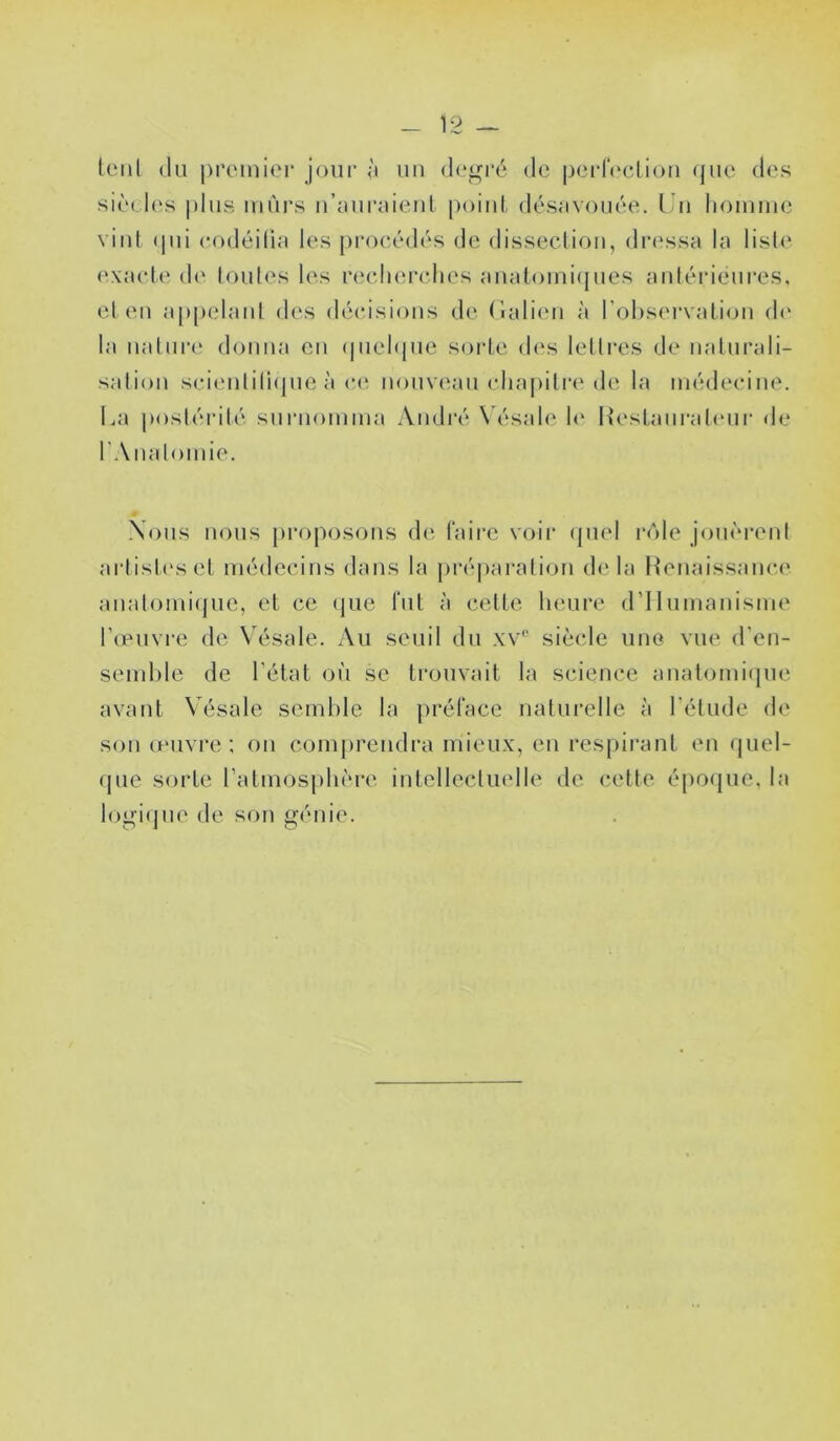 tenl (lu j)i’(‘mier jour ù uu de^i'é de pcrIVcliou (jue d('s siù(,l(‘s plus mûrs u’îuiraiciul [)oiul désavoiuH^. Uu liomiiic viul (pii codéilia les proe(!Ml('s de disseclioii, dia'ssa la lisl(‘ e\ael(' d(‘ (ouïes les rerJuM'elies auatomi({ues antérieures, et eu appelaul des décisions de (lalien à l’oliservatiou d(‘ la ualiir(‘ donna eu (pieNjuc sorte des lettres de naturali- sation scieiili(i(pie à c(‘ nouveau cliapitr(‘de la médecine. La |)ostérilé surnomma André \ ésale h' Hestaiii’ateur de rAnatomie. Nous nous proposons de faire voir (piel i*()le jom'M’ent artist('set médecins dans la préparation delà Henaissance anatomi(juc, et ce (jue fut à cette heure (rilumanisme Tieuvre de Vésale. Au seuil du xv'' siècle une vue d’en- semhle de l'état où se trouvait la science anatomi(jue avant Vésale semble la préface naturelle à l’élude de son œuvre ; on comprendra mieux, en respirant en (juel- (jue sorte ratmosphère intellectuelle de celte épo(|ue, la logi(]ue de son o’énie.