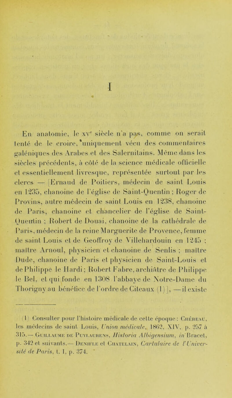 [ Fin ancitomie, le xv'' siècle n'a p;)«, comme on serait tenté de le croire,'nniqiiement vécu des commentaires j^alénifjiies des Arabes et des Salernilains. Même dans les siècles |)i‘écédents, à côté de la science médicale ofticielle et essentiellement livresque, rej)résentée surtout par les clercs — iFlrnaud de Poitiers, médecin de saint Louis en P2d5, chanoine de l’église de Saint-Quentin ; Roger de Provins, antre médecin de saint Louis en 1238, chanoine de Paris, chanoine et chancelier de l’église de Saint- Queirtin ; Robert de Douai, chanoine de la cathédrah' de Paris, médecin de la reine Marguerite de Provence, femme de saint Louis et de Geoffroy de Villehardouin en 1245 ; maître Arnoul, physicien et chanoine de Sentis ; maître Dude, chanoine de Paris et physicien de Saint-Louis et de Philippe le Hardi; Robert Fabre, archiAtrc de Phili|)p(' le Rel, et qui fonde en 1308 l'abhaye de Notre-Dame du 'l'horigny au hénélice de l’ordre de Cileaux (1 )], —il existe i 1) ConsulLer [)our Thisloiro médicale de celle épof|ue ; (aiéncAC, les médecins de saint Louis, rnion médicale, 18(V2, XIV, p. ?57 à 315.— Glill.vlmi; ne Puyt-auhens, Ilisloria Alhif/ensiiim, //rltracet, p. 342 et snivanls.—De.mi t.i: et Châtelain, Carlulaire de l'i nirer- silé de Paris, l. 1, p. 374.