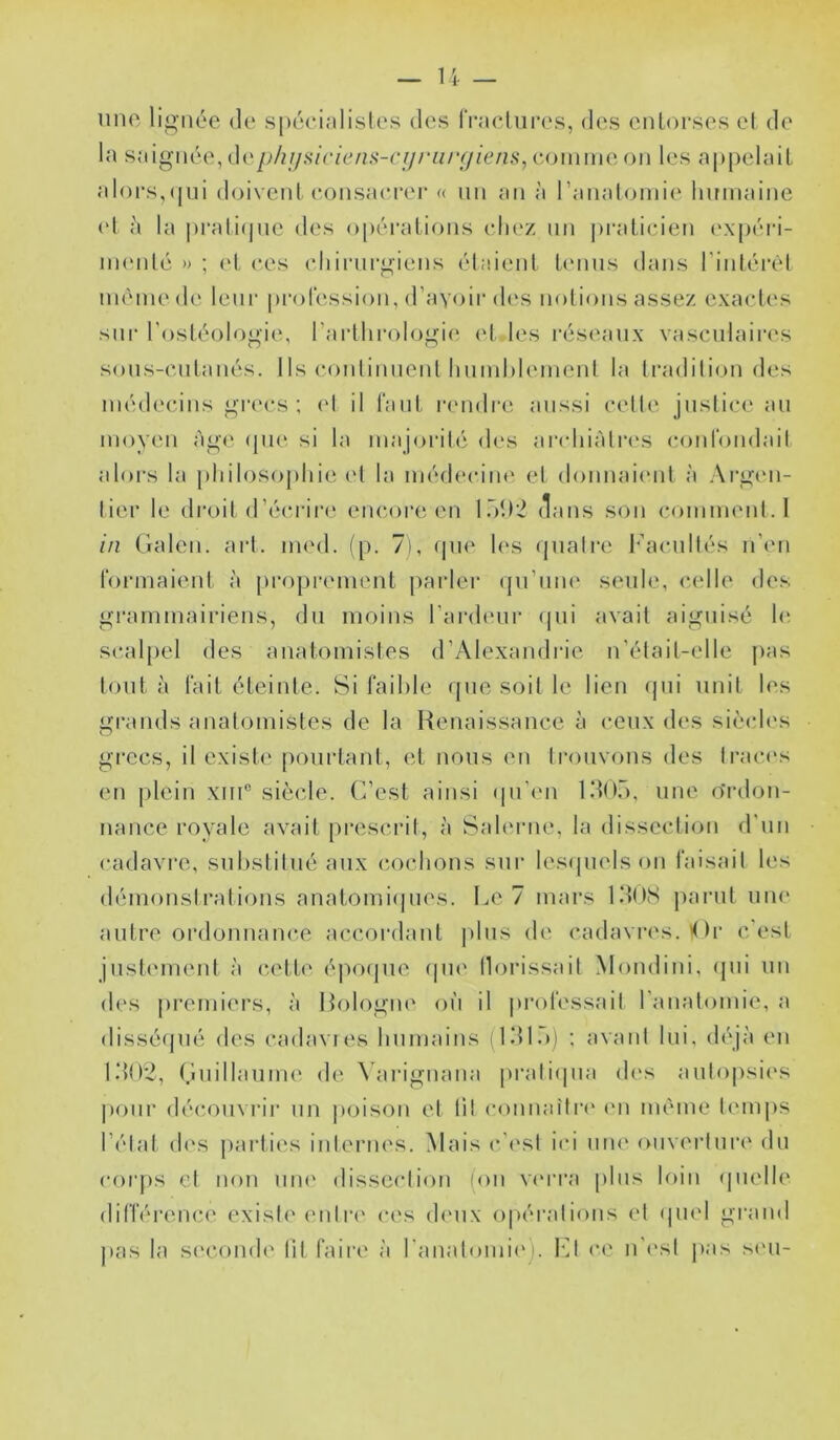 une lio-née de spéeijdisles des IVaclurc's, des entorses el de la saignée, pliijiiiciciii^-cijriiiujiens^ eonime on les appelait alors,([ui doivent (*onsaerer « un an à ranaloniie humaine et à la ])rati(|ue des o[)érations chez un pi'aticien ('X[)éri- iiK'iité » ; (d, ces eliirnrgiens étaient hnins dans rintérèl même de leni‘ profession, d’avcnr des notions assez exaet('s sur l'ostéologie, rarthi'ologi(‘. et les réseaux vasenlaii'(‘s sons-entanés. 1 Is eontinnenl liumhlement la tradition des médecins grecs; (d il tant r(mdi'e aussi cette justice an moyen àg(‘ (pie si la majorité des aiadiiàtres (‘ont'ondait ators la jiliilosojdiie et la médecim' et donnaient à Ai'gcm- tier le droit (réc.rii’e encoi’c en lôD’i dans son comment. 1 in (ialen. art. med. (p. 7), (pie h's (piatre h’acnltés nhm formaient à proprement parler (prnm‘ seule, celle des grammairiens, du moins l’anh'ur (pii avait aiguisé 1(‘. scaljiel des anatomistes (rAlexandiae n’était-elle pas tout à fait éteinte. Si faible rpie soit le lien (jni unit les grands anatomistes de la Renaissance à ceux des siè(d('s grecs, il existe pourtant, et nous en trouvons des ti‘ac('s en plein xni® siècle. C’est ainsi (pi'en IdO.), une o'rdon- nance royale avait prescrit, à Sahume, la dissection d'un cadavre, substitué aux (îoebons sur lesipnds on faisait les démonstrations anatomi(|iies. I^e 7 mars IdlIS parut une autre ordonnance accordant jdns de cadavres. lOr c'est justement à cette époipie epu' llorissait Mondini, (pii un des |)remiers, à Ibilogm' où il |u*ofessait ranatomie, a dissé(|ué des cadavies bumains (IdlT)) ; avant lui, (b'jà en l.‘)02, ÇuillaunK' de \arignana pratiipia des autopsic's |)onr déimuvrir un |)oison et lit connaîtri' (ui même tinups l’état des parties internes. Mais c'i'st ici une (mvertnrc' du corps et non iim' dissection (ou verra plus loin (pielle différence existe entri' ces dmix opéi’ations et (piel grand j)as la seconde lit faire à raualomii'). bR ce n’est j»as s('ii-