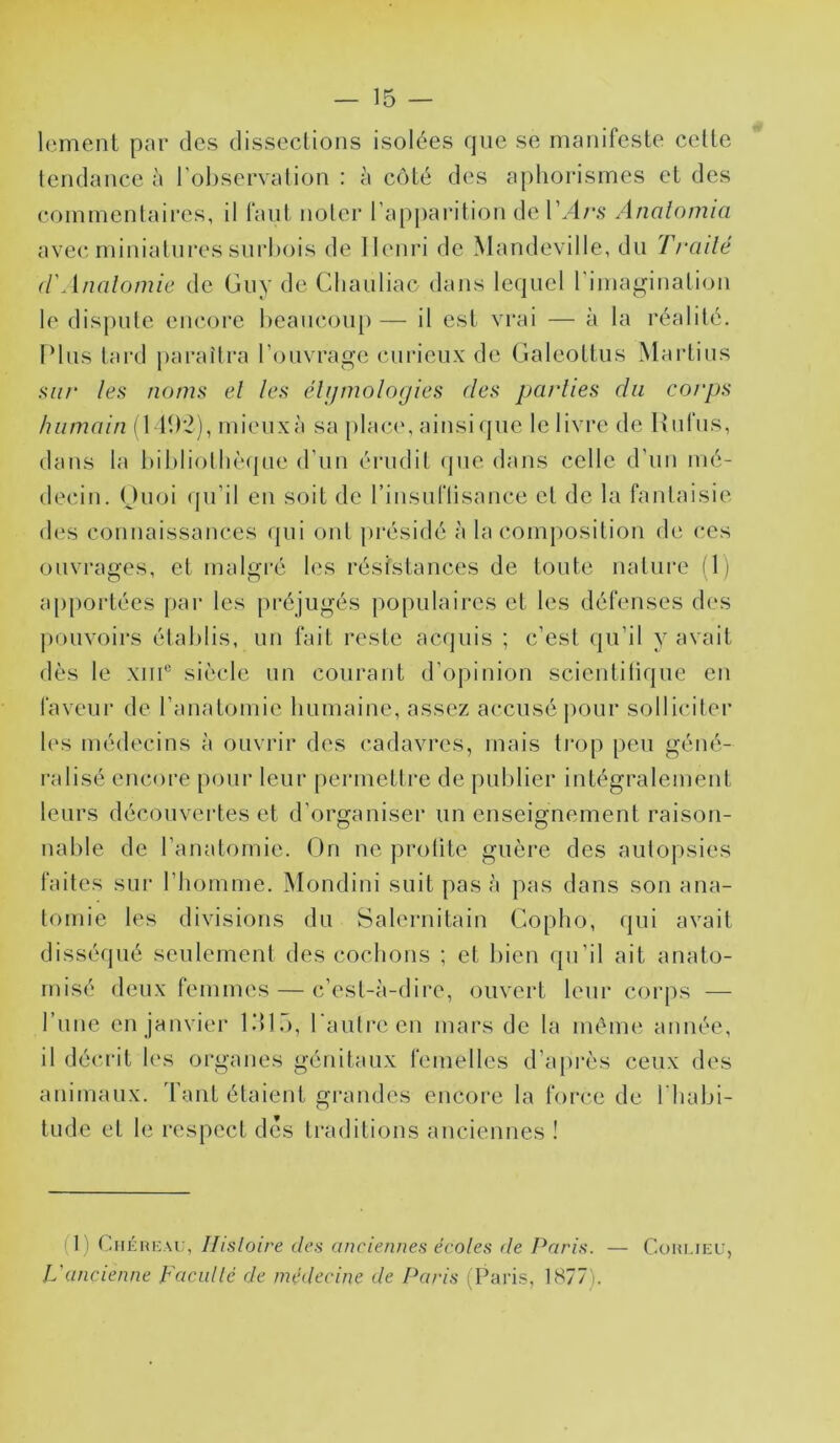 Icment par des dissections isolées que se manifeste cette tendance à l’observation : à côté des aphorismes et des commentaires, il faut noter l’apparition de l’/lr.s Analomia avec miniatures siirhois de lleniM de Mandeville, du Trailé d'Analomie de Guy de Cliauliac dans le(|uel l’imagination le dispute encore beaucoup—■ il est vrai — à la réalité. Plus tard paraîtra l’ouvrage curieux de Galeottus Martius .s7//‘ les noms el les éUjmologies des parlies du corps humain il 11)2), mieuxà sa plac(‘, ainsique le livre de Itulus, dans la bibliothèque d’un érudit (jue dans celle d’un mé- decin. Ouoi (ju’il en soit de rinsuriisance et de la fantaisie des connaissances qui ont présidé à la composition de ces ouvrages, et malgi'é les résistances de toute nature il) apportées par les préjugés populaires et les défenses des pouvoirs établis, uu fait reste acquis ; c’est qu’il y avait dès le xiiP siècle un courant d’opinion scientilique en faveur de l’auatomie humaine, assez accusé j)our solliciter l('s médecins à ouvrir des cadavres, mais ti'op peu géné- ralisé encore pour leur permettre de publier intégralement leurs découvei‘tes et d’organiser un enseignement raison- nable de l’anatomie. On ne protite guère des autopsies faites sur riiomme. Mondini suit pas à pas dans son ana- tomie les divisions du Salernitain Gopho, qui avait disséqué seulement des cochons ; et luen cpi’il ait anato- rnisé deux femmes — c’est-à-dire, ouvert leur corps — rime en janvier ldi.), l’autre en mars de la même année, il décrit les organes génitaux femelles d’après ceux des animaux. Tant étaient grandes encore la force de l’habi- tude et le respect des traditions anciennes ! (I l CiiÉHi'Ai;, llisloire des anciennes écoles de Paris. — Cohmeu, L'ancienne Facidlé de médecine de Paris (Paris, 1877).