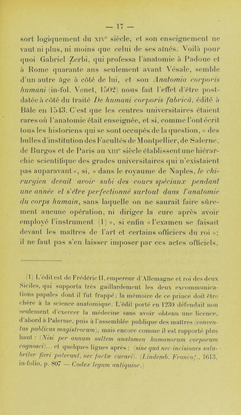 sort logiquement du \iv'‘ siècle, (d son enseignemenl ne vniit ni plus, ni moins (jue celui de ses aînés. Voilà pouc ([uoi Gabriel Zei'bi, <[ui j)rol‘essa ranalomie à Padoue et à Rome quarante ans seulement avant \Y‘sale, send)le d’un autre âge à côté de lui, et son Analomia rorpori^ hiimani \ onel, 100*2) nous tait l'ellet d’être |)ost- datéeà côté du traité I>e luimani corporis fabrini, édité à Raie en lü Id. C’est (pie les centres universitaii'cs étaiimt rares où l’analomie était enseignée, et si, comme l’ont écrit tous les historiens ipii se sont occupés de la (juestion, « des bulles d'institution des l'acuités de Moidpellier, de Salerne, de Ruri^os et de Paris au siècle établissent um* liiérai*- chie scientilique des grades universitaires (jui n’existaient pas auparavant», si, « dans le royaume de Naples, le chi- runjien devait avoir subi des cou/'s spéciaux pendant une année et s'élre perfectionné surtout dans l'anatomie du corps humain^ sans la(|uelle on ne saurait faire sûre- ment aucune opération, ni diriger la cui’c après avoir emjiloyé rinstrument (1) », si entin ((l’examen s(; faisait devant les maîtres de l’art et certains officiers du roi »; il ne faut pas s’eu laisser imposer jiar ces actes officiels, (1) I., (‘(lit (‘st (le t'rédérjc 11, empereur (rAllema^ne et roi des deux Siciles, (pii supporta très ^aillai’deinenl les deux exeommunic^a- li(Jiis papales dont il lut Irappè; la nuMuoire de ee prince doit ('dR' chère à la science analoinirpie. L'édil jiorUM'ii 12dU défendail non seulemeni d ('xeiT.i'r la médeciiu' sans avoir ohlenu une licence, (1 ahord a l*alerni(', [uiis a l’assemhh'e puhiicpie des maîtres [conveii- las publicwi inayisli'oriim), mais encore comme il est rîipjiorté plus liaul . (A/.SV per anmim süllem annlomen liiimannrum corporiim cognosci)... el (piel(pies lignes après : (sine quA nec incisiones snlu- ■ briler fieri po/erunl, nec facln? curarf). [Undemh. Francof., lÛld, in-lolio, p. 807 — Codex leguni anliquior.)