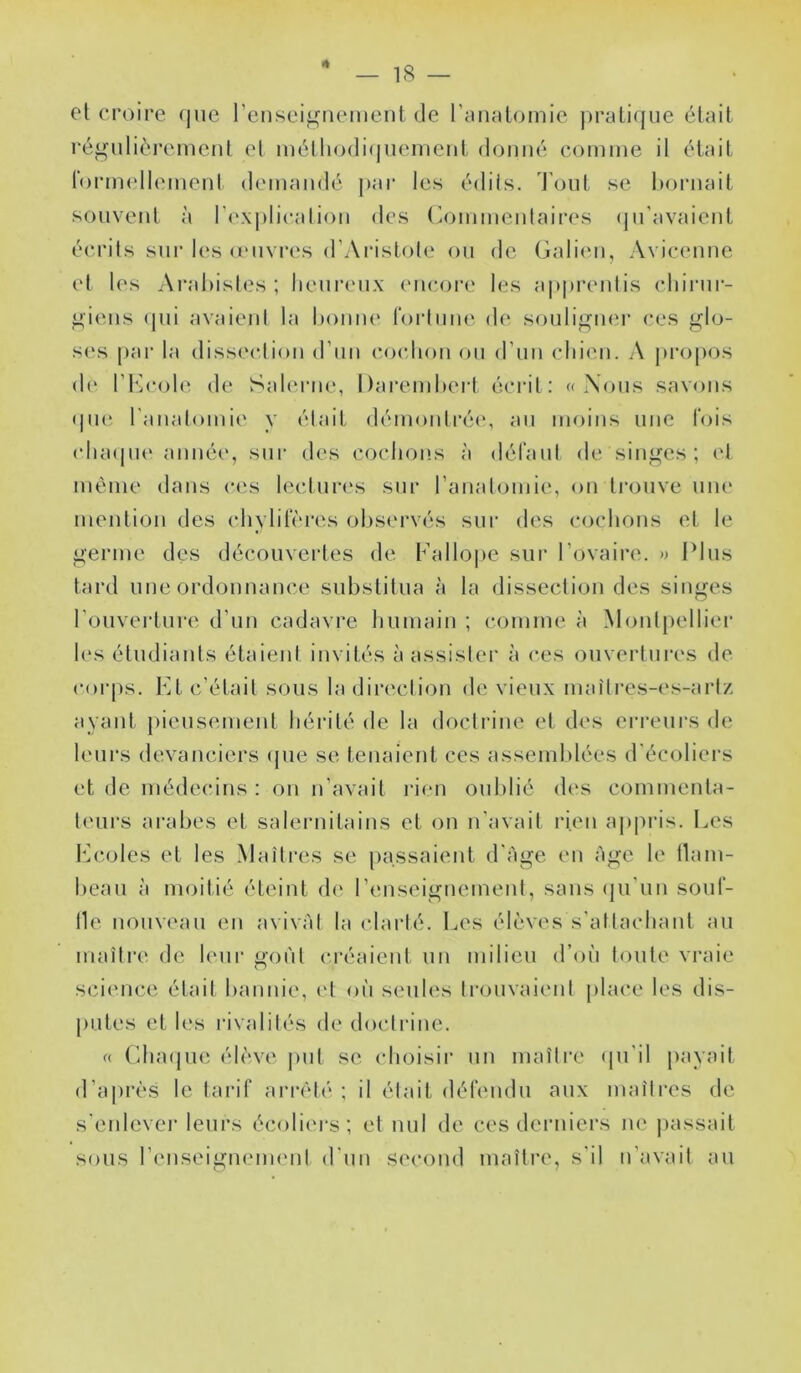 4 — 18 — et croire <jue l’enseignement de rtUialomie j)ratirjne était rég nlièi’ement et métliodi(|neinent donné comme il était rornndlemeni demandé par les édits, t'ont se bornait souvent à r(‘X|)licalion des (^ommeidaires (jn’avaient écrits sur les oMivres d’Aristote on de Galien, Avicenne et les Arahisles ; heureux (mcoi’e les apprentis chirur- giens (pii avaient la honm' l'ortime de sonlignei’ ces glo- s(‘s par la dissi'ction d’nn (‘ocdion on d’nn (diien. A jiropos de l’h]c()l(‘ de Sah'rne, Darendiert écrit: « Xons savons (jiKi ranalomie y était démontré(‘, an moins une fois (dnupu' année, sur des cochons à défant de singes ; (d même dans c<‘s lectnr(‘s sur l’anatomie, on trouve nue mention des chylirères olisei'vés sur des cochons et le germe des découvertes de Fallo|)e sur l’ovaire. » Plus tard une ordonnance substitua à la dissection des singes l’ouverture d’un cadavre humain ; comme à Monlpelliei’ h's étudiants étaient invités à assister à ces ouvertures de corps. Kt c’était sous la direction de vieux mai'tres-(‘s-art/, ayant piensemenl hérité de la doctrine et des erreurs de leurs devanciers (jne se tenaient ces assemblées d'écoliei’s et de médecins : on n’avait l'ien oublié des commenta- teurs arabes et salernitains et on n’avait rien a|>pris. Les b^coles et les Maîtres se passaient d’àge en âge le llam- beau à moitié éteint d(‘ l’enseignement, sans (|u’un sont- 11e nouveau en avivât la (darté. I.es élèves s'attachant an maîli’c de leur goi'it créaient un milieu d’oii toute vraie sci('iice était bannie, id oh sentes trouvaient jilace les dis- putes et les rivalités de doctrine. (( (’duujue élève put se choisir un maître (pi’il payait d’ajirès le tarif arrêté ; il était défendu aux maîtres de s'enlevei- leurs écoliers; et nul de ces derniers ne jiassait sous l’enseigneimMit d'un second maître, s'il n’avait au