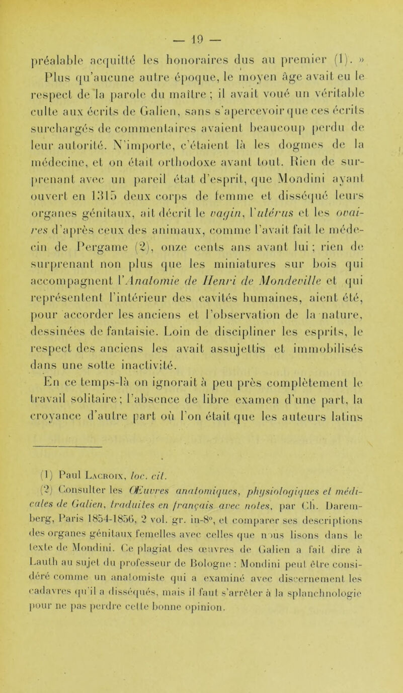 ])i‘éîilal)Ic ac((uiüé les honoraires dus au premier (1). » Plus qu’auciiiie autre épo(|ue, le moyeu Age avait eu le l'espeet de la parole du maître; il avait voué uu véritable eulte aux écrits de Galien, sans s’apercevoir (jiie ees écrits surcdiargés de commeulaires avaient heaucouj) pi'rdu de leur autorité. X’imj)ort(‘, c’étaient là les doguu's de la médecine, et on était orthodoxe avant tout. Hien de sur- prenant av(‘c, un pareil état d’esprit, ipie Mondini ayant ouvert en IdlT) deux cor|)s de lenime et disséijné leui*s organes génitaux, ait décrit le vcujin, Vülc.riis et les orai- /•c.s d’après ceux des animaux, comme l’avait fait le méd(‘- cin de Pergame (*2), onze cents ans avant lui ; rien d(‘ surprenant non {)lus que les miniatui’es sur bois qui accom[)agnent VAnalomie de Henri de Motideville et ipii représentent l’intérieur des cavités humaines, aient été, pour accorder les anciens et l’observation de la nature, dessinées de fantaisie. Loin de discipliner les espia’ts, le respect des anciens les avait assujettis et immobilisés dans une sotte inactivité. Kn ce temps-là on ignorait à peu près complètement le travail solitaire; l’absence de libi’e examen d’une part, la ci’oyance d’autre part oii l’on était que les auteurs latins (1) Paul Lacroix, loc. cil. ('2) (-onsuller les (^luvres anatomiques, phi/siolo(ju/aes el médi- cales de italien, tradiiiles en français arec noies, par Pli. I)arem- herg, Paris 1854-18,)(), 2 vol. gr. in-8°, el comparer ses (lescri[ilious (les organes génitaux lemolles avec c<*lles que n ms lisons «lans le texte (le .Mondini. Pe |)lagiat d(‘S (euvi’es de (ialien a l'ail dire h Lautli au su ji'l du prolesseur de Pologm* : Mondini peut être consi- déi’é comme un analomisA' (pii a ('xaniiné avec discernenumt les cadavres (pi il a disséipiés, mais il faiil s'arrêter <à la splanclinologie |)our ne pas peidre celle bonne opinion.