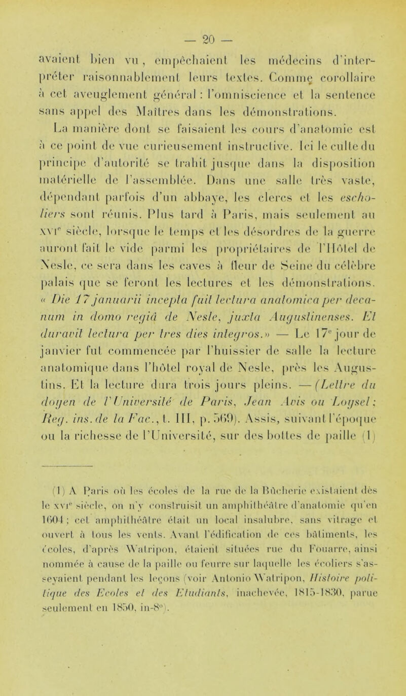 avniont hioii vn , einpècliaicMil les iiUMleciiis d'inlor- pi'élei* raisoiinahleiiKMil l(Mir.s t(‘.\los. Corning corollnin' à (‘cl avou^leiiKMil ^(Miéral : l’omniscionce et la sonÜMice sans a|»|K‘l d(\s Maîires dans les déinonstraiions. La inanièi’c dont se laisaienl l(‘s coni’s d’analoinie est à ce |)oinl d(‘vue enrienseiiKMd inslrnclive. Ici lecnlledn ])i‘inci|)(' d’anloriLé sc' li'aliiL jusque dans la disposition inalérielle d(' l’assi'inhlée. Dans une salh' 1res vaste, dépendant parl'ois d’nn ahhaye, les ch'rcs (d les escho- licrs soni réunis. IMns tard à ICiris, mais siMili'inenl an XVI'' siè(de, lors(pie le temps (d les désordia's d(î la giu'rre anroid fait Ki vide parmi les projiriélaires de rilùlel de Xesli', ce sei'a dans les caves à (leur de Seine du célèhre palais (pie se reront les lectures et les démonslralions, nie 17 janiiurii incepla fiiil lecliira nnalomiea jjer deca- num in dumo re(/id de Xesle, jiixla AïKjimlinenseii. h'I diiravil lerliira pet' 1res dies inley/‘Osr> — Le 17® jour de janvier fut commencée par riuiissier de salle la leidnre anatomiipie dans l’InMel royal de Nesle, pivs les An^ns- tins. Lt la lecture dura trois jours pleins. —(Lell/'e du doijen de V (hiiversilé de Paris, Jean Aris ou Loijsel : Pey. ins.de laldic.A. lit, p..)()!)]. Assis, suivant l’épocpie ou la richesse de riJnivei’sité, sur des l)oll(‘s de paille (1) (1) A Idicis où l(*.s écoh's d(^ la nu' il(‘ la HùclK'ric' (wi.slaienl d(is h; \vi''si(‘cl(‘, on ii'y roiislruisit un ampliillu'àlre d'anatomie (jn'en 1()04 ; cet am|)liilli('“Ali‘e (Mail un local insahda-e. sans vilrai^e (d ouv(Md à Ions les venis. Avanl rtMlilicalion d(' ces hAliinenls, l(*s ('coles, d’apia'vs W’alripou, (Maitud silmd's rue du l'ouaria*, ainsi nommée à cause d(' la i»aille ou leurre sur hupielle h'S écoliers s'as- seyaienl pendaul les Icm’ous (voir Antonio \\ alripon, llislnire poli- rujiie des Ecoles el des Kludianls, inaclu'vée, lSlo-IS.‘tO. parue seuhmu'ut en 18ô0, in-8'e.