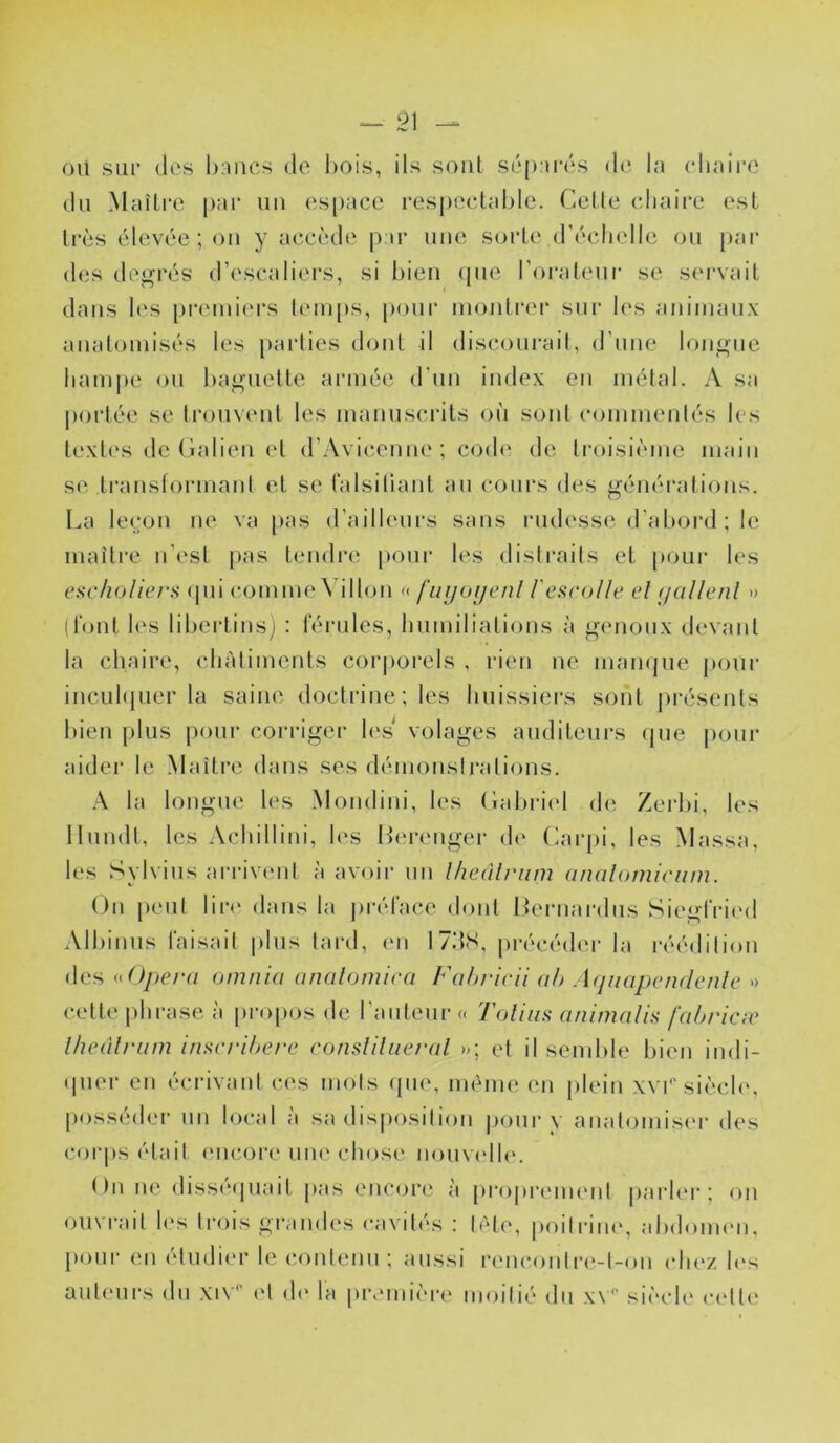 oïl sur (les bancs de bois, ils soûl S('(».ir(‘S de la cliairo du Maître pai’ uii espace respectable. Cette chaire est trcis (^devée ; on y accîîde par une sorte dh'clielle ou par des degrés d’escaliers, si bien (pie l’orateur se s(‘rvait dans les premiers leui[»s, pinir montrer sur les animau.x aualomisés les parties dont il discourait, d’une longue hampe ou baguette armée d'un index en métal. A sa portée se trouvent les manusciats où sont commentés les textes de Catien et d’Avicenne; cod(‘ de li’oisiiune main se transformant et se falsilianl au cours des générations. La le(;on ne va pas d’ailleurs sans rudesse d’aboial ; le maître n’est [)as tendre pour les distraits et poui* les escholiers (jui comme Villon « fuyoïjenl l'esrolle el yal/enl » (i‘onl les libertins; ; férules, humiliations à genoux devant la chaire, châtiments cor|)orels , ri(ui ne mampie pour incul([uer la saine doctrine ; les huissiers sont présents bien plus pour coi-riger l(‘s volages auditeurs rpie |)oiir aider le Maître dans ses démonslrations. A la longue les Mondini, les Cabri('l d(î Zerbi, les llundl, les Achillini, les ILu’euger de Carpi, les Massa, les Sylvius ai-rivent à avoir un Iheàlrum analomicum. On peut lir(‘ dans la j)réface dont I^ernardus Siegfri(‘d Albinus faisait plus tard, en 17.‘fS, précédei* la réédition des <iOpera omnia analomira Fahricll ah Aynapcnrlcnle » cette })lirase à propos de l'auteur « 'foliiis animalls fahricæ Ihealriim inacriherc consliliieral et il send)le bien indi- (pier en écrivant ces mots (jue, même en plein xvr sièch‘, posséder un local à sa dis|)osilion j)our y anatomis(‘r des cor|)s était encore une cliose nouv('ll(‘. t)n iH‘ diss(*(piait j>as encore à [)ropremenl parler; (^n oiu rait l(‘s li’ois grandes ca\ it(*s : l('‘te, |)oitrin(‘, abdoimm, pour en étudier le contenu; aussi rencoiilre-l-on chez h‘s aut(Mirs du xiN’ ('t d(‘ la prcmi('re moitié du x\'' siéch' c('lte