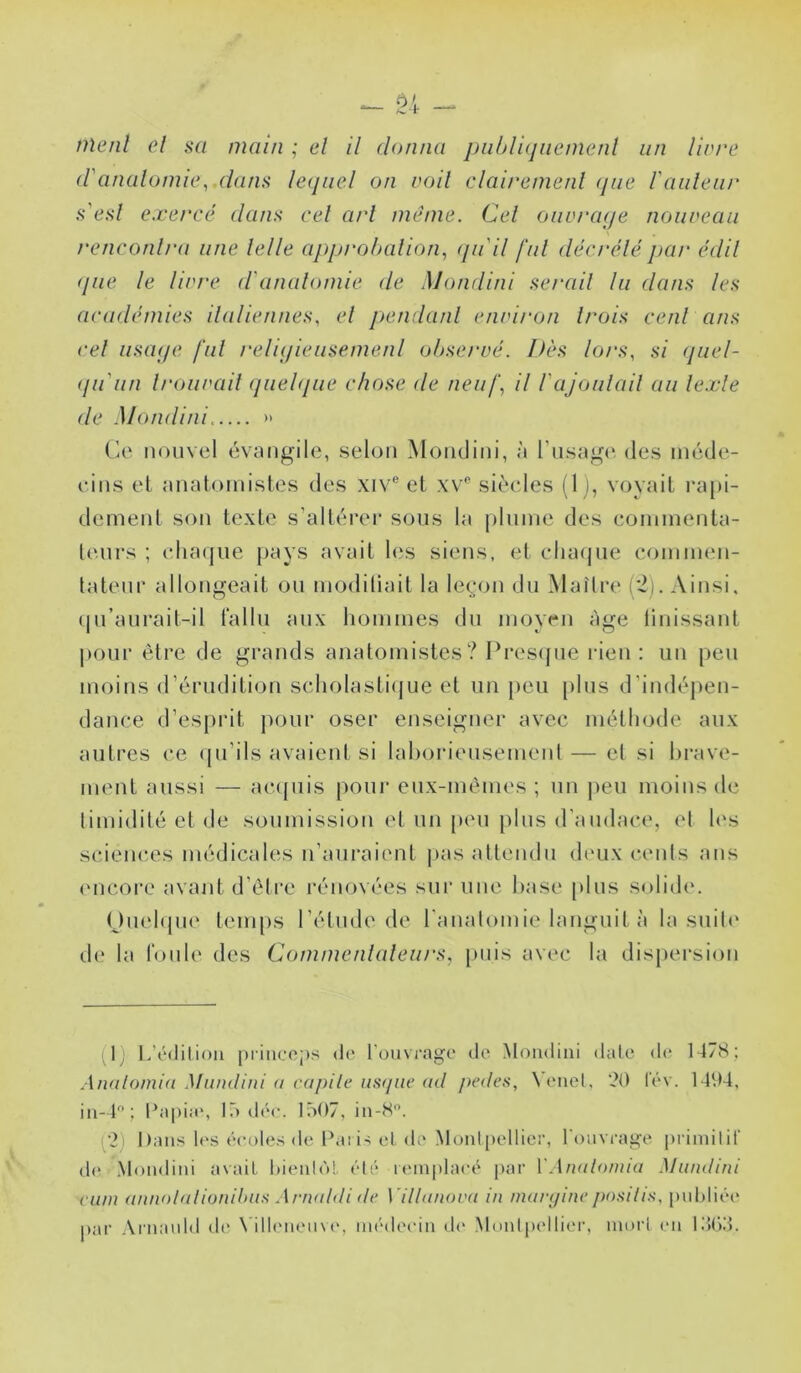 <ranalomie, dans lequel on voil clairemenl que rauleiu' s'esl exereé dans cel art même. Cel oiivraqe nouveau renconlra une lelle approhalion., (/udl fui décrélépar édil que le livre d'analomie de Mondini sérail lu dans les académies indiennes, el peiulanl environ li'ois cenl afis cel uscK/e fui reliqieusemerd ohsei'vé. Dès lors, si (juel- (ju'iin U'ouvail quel<iue chose de neuf, il rajoulail au lexle de Mondini » Ce nouvel évnugilc, selon Mondini, à rnsn^(‘ des inéde- eins el nnatoinistes des xiv® el xv*' siècles (1), voyail ra[)i- demenl son lexle s’allérei* sous la plnine des eoininenla- lenrs ; chaque pays avail les siens, el clia(pie coininen- lalenr allongeail on inodiliail la leçon du Maître ('2). Ainsi, (|n’anrait-il talln aux lioniines du moyen âge linissanl j)onr êlrc de grands analoinisles ? Pres<pie rien : un peu moins (rérndilion scholasli(jue el un [)en pins d’indéj)en- dance d’espiâl pour oser enseigner avec mélliode aux aiilres ce (pi’ils avaienl si lahoriensemenl — el si hrave- menl aussi — ac({iiis pour enx-mèmes ; un peu moins de limidilé el de soumission el un [uni pins d'andace, et les scienc.es médicales n’anraienl |>as attendu deux cents ans (Mîcore avant d’être rénovées sur une hase pins solid(‘. Onel(jne leni[)s l’élude de l'anatomie languit à la suite d(* la fonh' des Commenlaleurs, puis avec la dispersion (1) lééditiou princoj)s de l'ouvrage de Mondini date de 1478; Analomia Muiulini a capilc iis(/ne (ul j)e(les, \enel, 20 lév. 1494, in-4; l\ipia', Iodée. Iô07, in-8. (2) Dans l(>s écoles de Dai is cl de Montpellier, l'ouvrage primilif d{‘ Mondini avait. l)ieido! été K'inplaeé par VAnalomia Muiulini vam annolalioniluis Artuildi êe Villanova in manjinc jio.'iili.'i, pul)liée par Arnauld de \’ill('ueuv(‘, médecin d(‘ Montpellier, mort en KJOd.