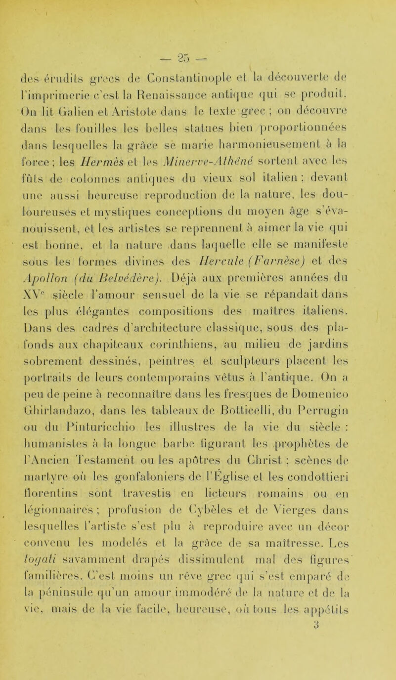 I 25 (les énidils ^recs de C(jnslanlinoj)le el la découverLe dt* l’imprimerie c'esl la Heiiaissance anli(jii(? (|ui se produit. Ou lil Galien el ArisloLe dans le texte grec; on découvre dans les rouilles les l)ell(‘S statues l)ieii proportiouuées dans les(pielles la grâce se marie Iiarmonieusement à la lorce; les Hermès i?X les M’uiei've-Alhéné sortent avec Kvs luis de colonnes juiti(jues du vieux sol italien; devant une aussi heureuse reproduction de la nature, les dou- loureuses et mystifjues coiu'.eptious du moyen âge s éva- nouissent, et les artistes se reprennent à aimer la vie (jui est bonne, et la nature ,daus lacjuelle elle se manifeste sous les tonnes divines des Hercule (Fa/'nèse) et d(‘s Apollon (du lielüédère). Déjà aux premières années du XV'' siècle l’amour sensuel de la vie se répandait dans les plus élégantes compositions des maîtres italiens. Dans des cadres d’architecture classique, sous des pla- fonds aux chapiteaux corinthiens, au milieu de jardins sobrement dessinés, peinlres et sculpteurs placent les portraits de leurs coutemj)oraius vêtus à raiiti(|ue. On a peu de [)ciue à reconnaître dans les fresques de Domenico Ghirlandazo, dans les tableaux de Botticelli, du Derrugin ou du Diiituricchio les illustres de la vie du siècle : humanist(‘s à la longue barbe tiguraut les prophètes de rAuci('u Testameut ou les ap(‘Hres du Christ ; scènes de martyre oi'i les gonfaloniers de l’Cglise et les condottieri tlorentins sont travestis en licteurs romains ou en légionnaires; {(rofusiou d(‘ Cybèles et de N’ierges dans les(|uelles l’arliste s’est |)hi à reproduire avec un décor convenu les modelés et la grâce de sa maîtresse. Les lopali savamment drapés dissimuh'nt mal d(\s ligures familières. C’est moins un l’ève gi'ec <pii s’est emjiaré de la péninsule (pi’uu amour immodéré d(' la nature el d(' la vie, mais de la vie facile, heiu’euse, où loiis les appélits