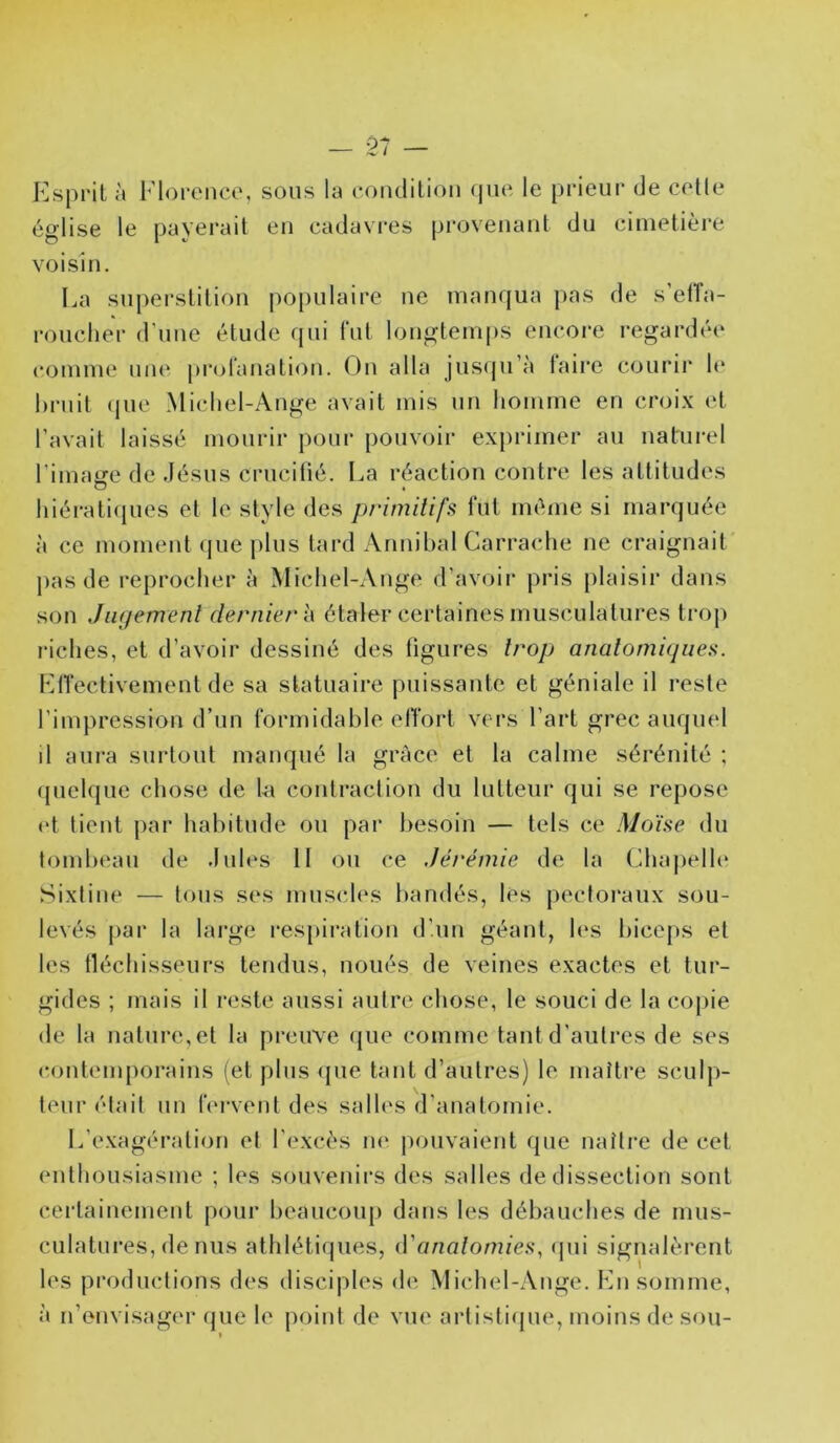 — $7 — Esprit à Florence, sous la coiRlilion (|U(^ le prieur de celle église le payerait en cadavi-es provenant du cimetière voisin. La superstition po[)ulaire ne manqua pas de s’elTa- roucher d'uue étude qui (‘ut longtenq)S encore regardée comme um‘ prolanation. On alla jus(ju’à (aire courir h‘ bruit (jue Micliel-Ange avait mis un homme en croix et l’avait laissé mourir pour pouvoir exprimer au naturel rimatre de Jésus cruciüé. La réaction contre les attitudes liiérati({ues et le style des primilifs fut même si marquée à ce moment (jue i)lus tard Annibal Carrache ne craignait pas de reprocher à Michel-Ange d’avoir j)ris plaisir dans son JiKjemenl dernier l\ étaler certaines musculatures trop riches, et d’avoir dessiné des figures trop anatomiques. ElTectivement de sa statuaire puissante et géniale il reste l’impression d’un formidable elTort vers l’art grec auquel d aura sui-tout manqué la grâce et la calme sérénité ; fpielque chose de 1-a contraction du lutteur qui se repose (d tient {>ar habitude ou par besoin — tels ce Moïse du tombeau de Jules 11 ou ce Jérémie de la Chaj)elh‘ Sixtine — tous ses muscles bandés, lés pectoi'aux sou- levés par la large respiration d’un géant, h‘S biceps et les tléchisseurs tendus, noués de veines exactes et tur- gides ; mais il reste aussi autre chose, le souci de la copie de la nature,et la preuve (jue comme tant d'autres de ses ccnitemporains (et plus (pie tant d’autres) le maître sculp- teur était un b'rvent des salles d’anatomie. L’exagération et l’excès ne pouvaient que naître de cet enthousiasme ; les souvenirs des salles de dissection sont cei-tainement pour beaucoup dans les débauches de mus- culatures, de nus athlétiques, iVanalomies, (jui signalèrent les productions des disciples de Michel-Ange. En somme, à n’envisager (jue le point de vue artisliijue, moins de sou-