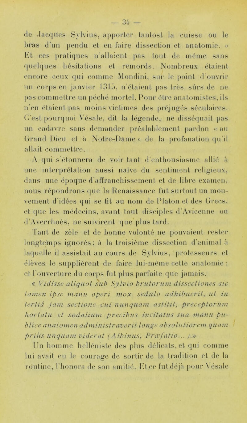 (le .laecjues Sylvins, yj)|)oi-ler la cuisse ou le bras d’uu peudu et eu l'aire dissecliou et anatomie. » l'^t CCS prati(|ues ii’allaieut pas tout de même sans ([uebiues lu^silalious et l’Ciuords. Nombreux (Mai(‘ut eucoi’e ceux (jui comuu* Moudiui, sur le point d’ouvrir MU corps eu jaiivi(‘r ldl.~), ii’c'daicid, pas Iits sûrs de ne pascommeltre un |)('!C.bé mortel. Pour èlre anatomislc's, ils ii’eu étaient pas moins victimes des pi-(\ju^’és séculaires. C'(‘sl [*oui'(|uoi \ ésale, dit la légende, ne disséapiait pas un cadavri' sans demander préalablement pardon « au (Iraud Dieu el à Noire-Dame» de la profanation (ju’il allait commeltre. A (|ui s’élonuera de voir tant d’enthousiasme allié à une int(M‘prétatiou aussi naïve du senlinnuit ndigieux, dans une éjJO(jue d’at'franchissemenl et de libre examen, nous i-épondrons (pie la Renaissance fut surtout un mou- vement d’idées (|ui se lit au nom de Platon et des Grecs, et (pie les médecins, avant tout disciples d’Avicenue ou d’Averi-ho(.‘S, ne suivii-ent (pie jilus lard. Tant de zèle el de bonne volonté ne pouvaient rester longtemps ignorés; à la troisième dissindion d’animal à bupielle il assistait au cours d(‘ Sylvins, |)rotesseui’s et élèves le supplièrent de faire lui-mème celle anatomie ; et l’ouvertun» du corps fut plus parfaite (jue jamais. « Vidisse aliqiwt siih Sylvio brutorum disscctioncs sic lamcn ipse manu operi inox sedulo adhibucril, ut in- ter tiâ jani scctionc cui nunquam astitit, preceptorum hortatu et sodalium precibus incitatus sua manu pu- bliée anatomen administraverit longe absolutiorem quam priiis uiiquam viderai (Albinus, Pra't'atio... ).» ün homme helléuisie des plus délicats, et (pii comme lui avait eu h' coui'age de sortir de la tradition el de la routine, rinmora de sou amitié. Kl ce fut d(‘jà |)oui‘ Vésale