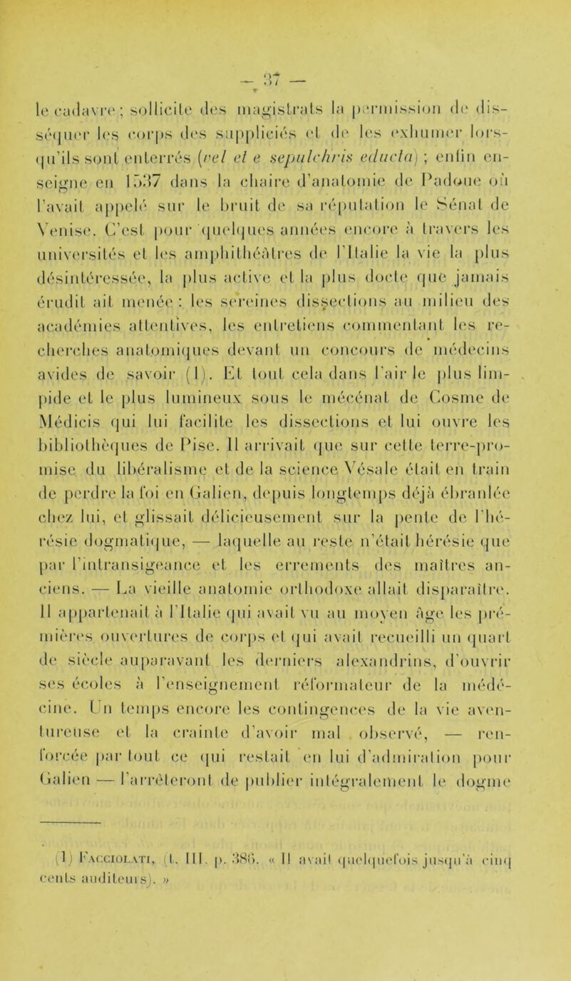 1(‘l'culavre ; sollicile iltîs magistrats la permission de dis- sé(|ni'r l(‘S corps des suppliciés cl de les cxlnimci- loi's- (pi’ils sont enterrés {rel cl e scpulrhris e(liicla)\ enlin en- seigne en lôd7 dans la cliaire d’anatomie de I^adone on l’avait appelé sur le hrnit de sa ré()ntalion le Sénat de \ ('nis(*. C’est poni* (pud(jnes années (Micoih' à travers les nnivei'silés et Uvs amphitliéàtres de l’ilalie la vie la {)lns désintéressée, la |)lns actiw'. et la pins docte que jamais éi'iidit ail menée; les sereines dissections an milieu des académies atlcmtives, les entretiens c<>mmenlant hvs re- cliei-clies anatomi(jues dc'vant nn concours de médecins avides de savoir (1). Ct tout cela dans l'air le |)lns lim- j)ide et le [)lus liunineiix sons le mécénat de Cosine dc‘ Médicis qni lui l'acilite les dissections et Ini ouvre les bibliothèques de Ibse. 11 arrivait (jne sur eelte lerre-jiro- mise du libéralisme et de la science \ésale était en train de pei’dre la foi en Calien, (b'piiis longtemps déjà ébranlée chez lui, et glissait délicieusement sur la pente de l’hé- résie dogmati(|iie, — laquelle au reste n’était hérésie que [)ar l’intransigeance et les errements des maîtres an- ciens. — La vieille anatomie orthodoxe allait disparaîtiav Il appartenait à l’Italie (pii avait vu au moyeu Age les j)ré- mièn*s ouveidures d(î corjis (*t (jui avait recm'illi un (piart de siècle auparavant les (humiers alexandrins, d'ouvrir s(‘s éc.oles à l’cMiseignemeul réfonnaleur de la médé- (une. Lu liuniis encore les contingences de la vie avim- lureusi; et la craintif d’avoir mal observé, — ren- lorcéi' par tout ce (jui restait (mi lui d’admii'aliou jiour (iali(‘u — rarréleroni de pubbà'r intégralement le dogme (1) l'ACCIÛI.ATI, p. lit. |). .‘tSi). « Il MVihl ((U('l<|uorois jllS(ju';i cilKj ceiils juidileuis). »