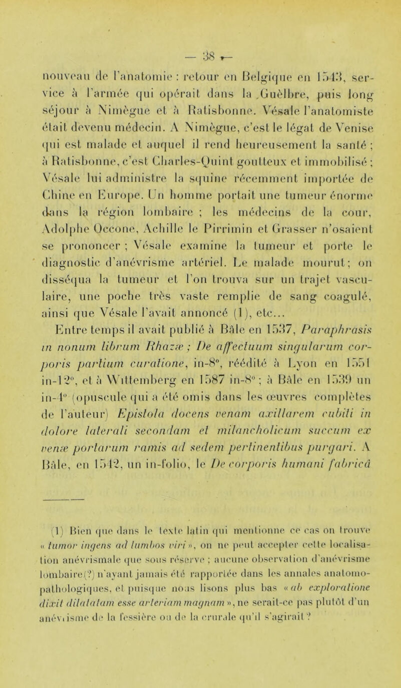 iiouv('aii do ranatoiiiie : rclout* on li(dgi(jiio on Inld, ser- vice à rarinéc (jui o[)éi*ail dans la ,Giièll)re, puis long séjour à Niinégiie ol à Haiishonno. \ésalo l’analoiniste était dovenu médecin. A Nimègue, c’est le légat de Venise ([ui est malade et auquel il rend heureusement la santé ; à Hatishonne, c’est Cliarles-ljuint goutteux et immobilisé ; Vésale lui administi’o la squine récemment importée do (diino on iMiia^pe. Un homme pointait une tumeur énorim* (kins la région lombain‘ ; les médecins de la coui‘, Adolphe Occono, Achille le Pirrimin et Grasser n’osaient se prononcer ; Vésale examine la tumeur et j)orle le diagnostic d’anévrisme artériel. I^e malade mourut; on dissé(jua la tumeur et l’on trouva sur un ti-ajet vascu- laire, une poche très vaste remplie de sang coagulé, ainsi que Vésale l’avait annoncé (1 ), etc... Entre temps il avait publié à BAle en lod?, Paraplirasia in nomim lihriim lihazæ ; De aff'ecliiiim singiilariim cor- porÎH parliiini ciiralione, in-8, réédité à Lyon en Khôl in-1‘2®, et à Wittemherg en 1587 in-8“; à Bàle en l.hdt) un in- 1 (opuscule qui a été omis dans les couvres comj)lètes de l’a ut eu r ) Kpislola docena renam nxillarem ciilnli in dolore lalerali aecondam el milancho/icum Kucrnin ex rerue po/iariini l'amia ad sedem perlineiüibu>> piu'gari. A Bàle, en l.ol'i, un in-folio, le De coi'poi'D hiimani fabricâ (I l Hion (|U(* dans lo texir latin (|ni menlionno c(‘ ras on Ironvr « tiimor iiujens ad luryjhos viri ». on n(' |i(mU acrci)lcr celte localisa- tion anévi’isinale ([im? sous réserva' ; aucune ol)servalion d’anévrisme loml)aire(?j n'ayant jamais été rapportée dans les annales anatomo- pathologiipies, el pnis(pie nous lisons plus l)as « exploralinne di.ril dilalalam esse arleriam magnarn », ne serait-ce pas plutôt d’un anéviisnu' de la fcssiére ou de la crurale <pi’il s’au;irait ?