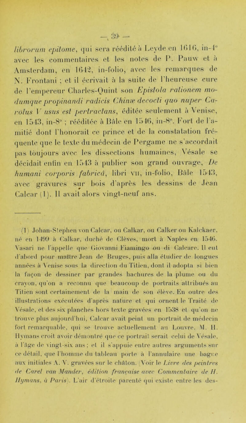 libroriim epilome, <jni sera réédité à lAîyde en IdH), in-1 avec les comineiitaires et les notes de P. Pauw et à Amsterdam, en l()t-2, in-rolio, avec les remarques de N. Frontani ; et il écrivait à la suite de l’henrense cnre de Pemperenr Cdiarles-Onint son Epislola ralionem mo- (lumqiie pt'opinandi radicis Chinæ decocli (juo nuper Ca- rolim F iiims esl perli'ciclam^ éditée seuhmient à Venis(', en l.)td, in-8‘’ ; rééditée à Pale en l.)in, in-H. lM)rt de 1 a- mitié dont l’iionorait ce prince et de la constatation fré- quente (jue le text(‘ du méd(‘cin de Pergame ne s’accordait pas toiijoni’s avec les dissections lui mairies, X’ésale se décidait enlin en lôtdà publier son grand ouvrage, De hiimani corporia fahi'ici'p libri vu, in-tolio, Pâle lï)l.>, avec gravures sur bois d’après les dessins de Jean Calcar (Ij. 11 avait alors vingt-neuf ans. *1 ' .lohan-Slpplien von Calcni’, ou Calkar, ou Calkei’ ou Kalckacu’, né (Ml 149!) à (ailkar, duclié de CU'^ves, mort à Xaplos <mi l.odC). Vasari ne ra|»pell(‘ <pie (liovanni Fiamin^o ou di Calearo. Il eut d'ahord pour inaîiro Jean de Bruges, puis alla étudier d(‘ longues années à \ enise sous la dir(‘ction du Titien, doni il adopta si bien la lagon de dessinei' par grandes liaeliures de la plume ou du crayon, (pi'on a l’cconnu cpie beaiu'oup de portraits attribués au Titien sont certainement de la main de son élève. Kn outre des illustrations exécutées d'après nature et ({ui ornent b* 4’raité de Vésale, et des six planches hors texte gravées en 15.48 et qu’on ne: trouve plus aujourd’hui, (lalcar avait peint un portrait de médecin fort remarquabh', <pii se ti’ouve actuellement au Louvre. M. II. Ilvinans croit avoii’démontré ipu'ce portrait serait celui di* \’ésale, à l’Age de vingt-six ans; (d il s'ap[)uie entre autres arguments sur ce détail, (pie riiomme du tableau porte à l’annulaire une bague aux initiales A. gravées sur le cliAlon. (^'oir le IJvre des jteinlres de Carel van Mander, édition française avec Commentaire de II. Ilijmans, à I^aris). L’air d’étroite [larenté (jui existe entre les des-