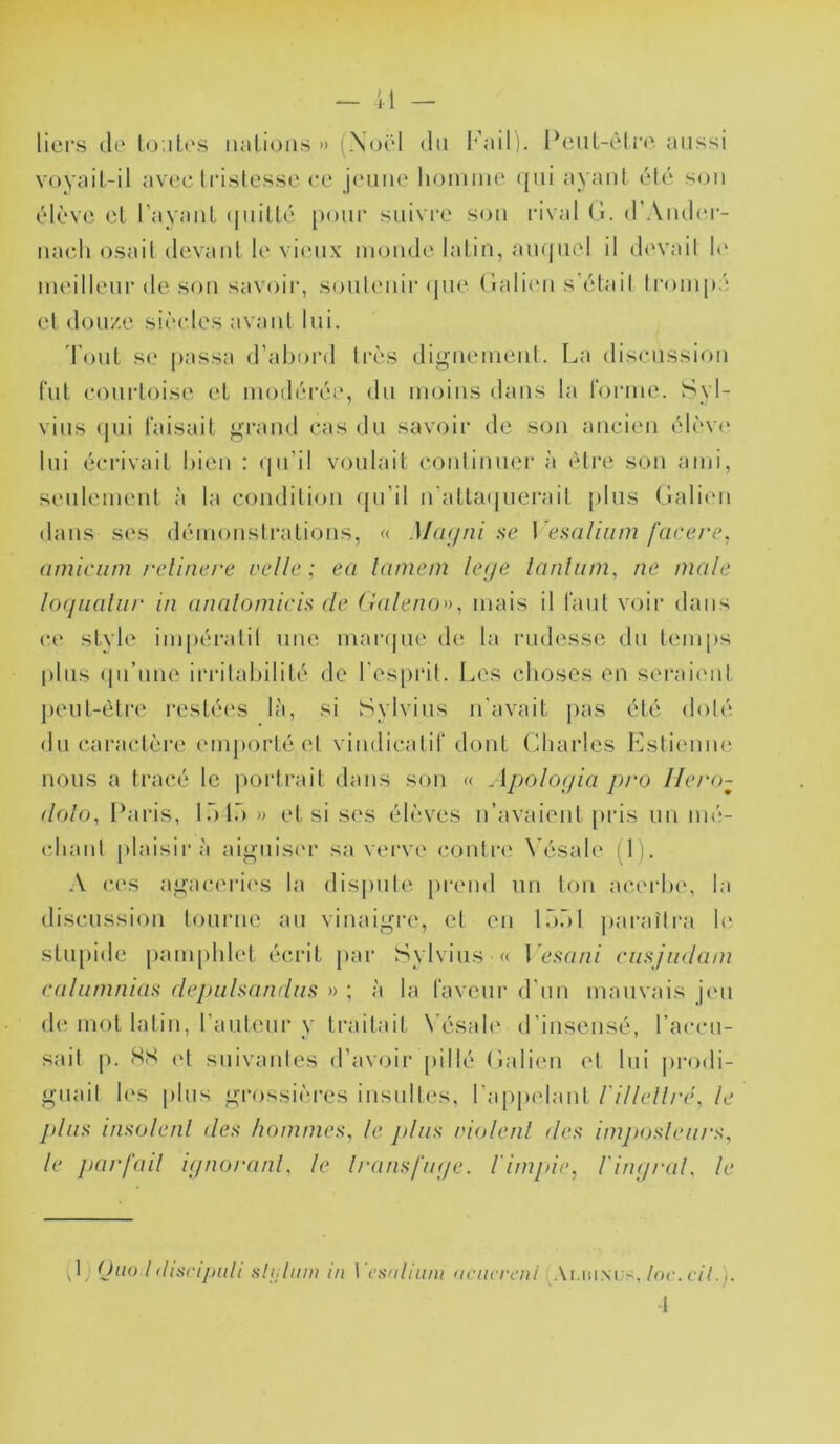 liei's (le lo.iles iiaLions » (Noël du I’’ail). PeiiL-èliv. aussi voyail.-il aveclcisles.se ce jeune li(3innie (|ui ayant été S(jii élève et l’ayant (|iiitlé poni' snivee son cival Cl. d’Ander- nacli osait devant le vieux monde latin, amjnel il d(‘vait 1«‘ ineillenc de son savoic, sontenic ({lie (laliini s'était tcoinjié et donze siè(des avant lui. Tout se [lassa d’almcd très dignement. La disenssion fut conctoise et inodécée, dn moins dans la Ibcme. Syl- vins (jiii taisait grand cas dn savoir de son ancien élèv(‘ lui écrivait bien : (jn’il voulait continuer à être son ami, seulement à la condition ({n’il n'atta((nerait |)lns Galien dans ses démonstrations, « Mcujai i>e \ ei>aliiim facere, (imiciim re.linere vellc ; ea lamem h(je lanliim, ne male loqualiir in analoniicia de (ialeno», mais il tant voir dans ce style imjiéivitil une manjiie de la rudesse dn tem|)s |)lns (jn’nne irritabilité de res|)rit. Les choses en serai(mt jient-ètre resté('s là, si Sylvins n'avait jias été doté dn caractère (Mn[)ortéet vindicatif dont Gliarles Lstieniir nous a tracé le jiortrait dans son « Apolo(jia pro llei'o- dolo, Paris, l.bl.') » et si ses élèves n’avaient [iris un mé- cbanl {ilaisirà aignisi'r sa verve contrit Vésale (1). A c(‘.s agaceri('S la disjmle [irend un ton acerbe, la disenssion tourne an vinaigre, et en l.à.àl [larattra b' stiijiide |)ani|)hlet écrit [lar Sylvins « Lc.sr//?/ ciiHjiidam Cdlaninias depuhandiiü » ; à la faveur d’nn mauvais jeu d(Muot latin, l’anteni-y traitait N^ésale d’insensé, l’accn- sait 1^. HS ('t suivantes d’aNajir jiillé Galien et lui jirodi- gnail les jilns gi*ossières insultes, ra[)|)elant l'illelli'é, le plin> i/isoleid des hommes, le plus riolenl des imptosleiirs, le püt'fail i<inorünl, le Iransfiuje. l'impie, rin/jral. le d) Ouo l discijjidi slijliim in l esalium aciicri.'iii .Vi.iîinl s, loc.ciL). t