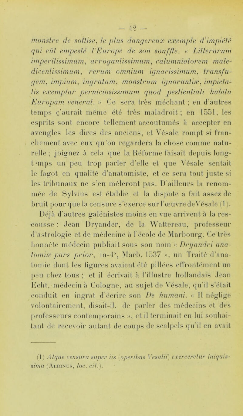 monslre de sollise, le jjIus düiKiereiix exemple d'impiidé (pii eùl empedé l'Europe de son souffle. « Lillerarum imperilissimum, urrof/anlissimiim, calumnialorem mule- dieenlissimiim., rerum omnium ifpuirissimum., Ironsfu- (jenu impiiim, in(/ralum, monslriim itjnoranliæ., impiela- lis e.remphir pernieiosissimiim (piod peslienliali habilii Eiirojmm nenerul. » Ce sei'a Irè.s inéehanl ; en (l’anLi'es temps ç’aurail même été très maladroit; en Inôl, les esprits sont eneore tellement aceontnmés à accepter en aven^’les les dires des anciens, et Vésale rompt si tVan- clnmient avec eux qu’on reg’ardera la chose comme natu- relhî ; joignez à cela (jue la Hél'orme faisait depuis long- tun[)s un peu tro[) jtarler d’elle et que Vésale seidait le fagot en qualité d’anatomiste, et ce sera tout juste si les Irihiinaux ne s’en mêleront pas. D’ailleurs la lamom- mée de Sylvius est établie et la dispute a fait assez de bruit pour(jue la censure s’exerce sur l’œuvre de\’ésale (1). Déjà d’autres galéidstes moins en vue arrivent à la res- cousse : Jean Dryander, de la Wattereau, protesseur d’astrologie et de médecine à l’école de Marbourg. Ce très bonnêl(‘ médecin publiait sous son nom « Ih'ijandri ona- lomiie purs j>rior, in-l, Maid). l.ôd? ». un Traité d’ana- buni(* doid les ligurevs avaitml été pillé('s (dïr’onttMiKMd un p('ii cIk'z tous ; et il écrivait à l’illuslre hollandais J(‘an b]cbl,médecin à Cologne, au sujet d<' Vésale, qu'il s’élail conduit (Ml ingrat d’éci-ire son De hiimani. « 11 néglige» volontaiiM'iiK'id, disail-il, d(' jiarler des médecins et des jirofesseurs contemporains », et il l('rminait en lui souhai- tant d(» re'cevoir autant de coups de scalpels (ju’il eu avait (1 ) .[/({lie censura super iis [oj>erihus ]'esalii) exercerelur iukiuis- sima (Auunls, lac. cil.).