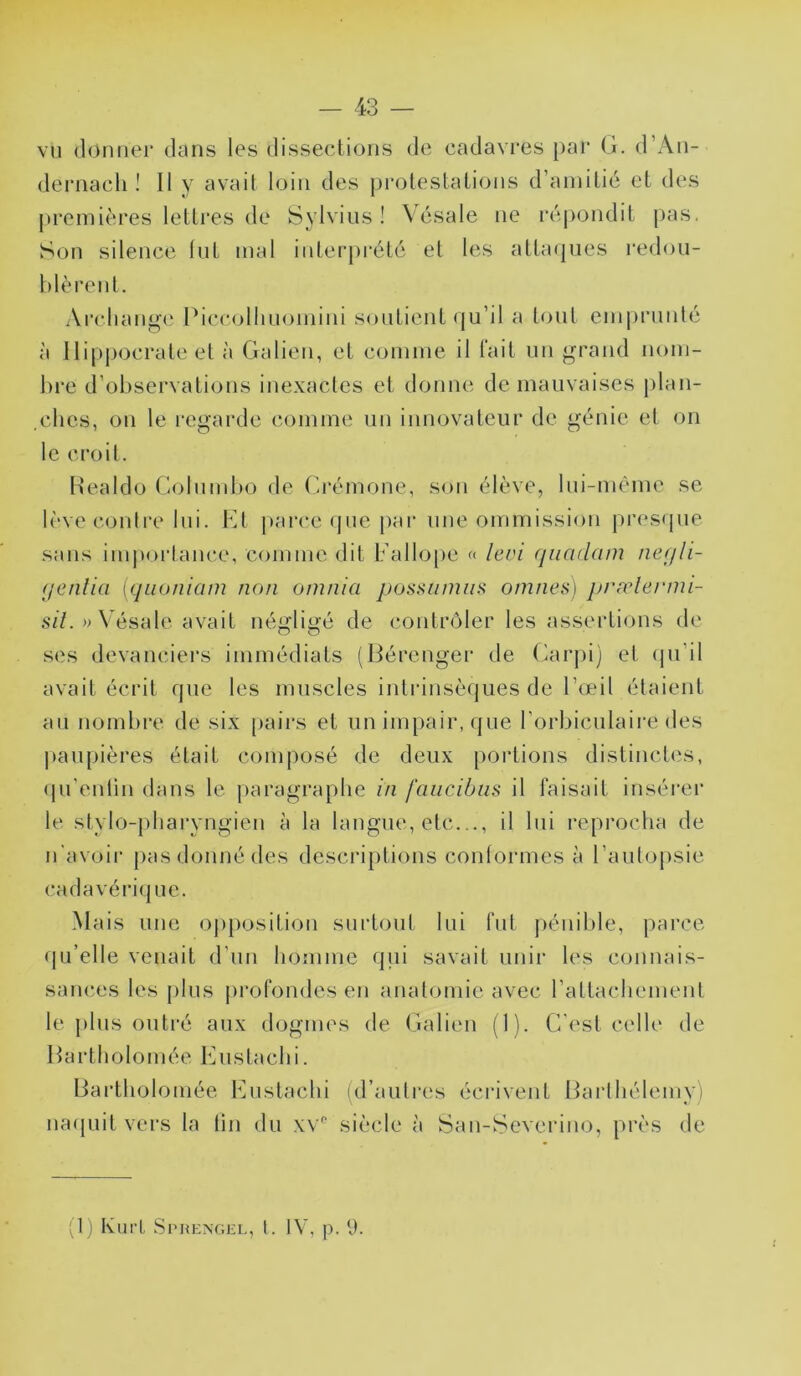 vu donner dans les dissections de cadavres par G. d’An- dernach I II y avait loin des j)rolestations d’amitié et des premières letti*es de Sylvins ! Vésale ne ré|)ondit [)as. Son silence Int mal interprété et les atta(jiies redon- hlèrent. Ai’cliange Piccolhnomini soutient (|u’il a tout emprniilé à llipj)ocrate et à Galien, et comme il lait nn grand nom- hi’C d’observations inexactes et donne de mauvaises |)lan- .clics, on le regarde comme nn innovateur de génie et on le croil. Healdo Golnmbo de (ïrémone, son élève, lui-même se lève conli'e lui. Kt parce rpie par mie ommission presipie sans im|)orlance, comme dit ballo[)e « levi qiiadam nefjli- (jenlin \quoniam non oninia possuniiis omnes] prælermi- sz7.»\ésale avait néyrliy'é de contnMer les assertions de ses devanciers immédiats (Gérenger de Carpi) et (pi’il avait écrit que les muscles intrinsèques de l’œil étaient an nombre de six [lairs et nn impair, que l’orbicnlaire des |)anpières était composé de deux portions distincl(‘s, (pi’enlin dans le paragraphe in faiicibiis il faisait insérer le stylo-pharyngien à la langue, etc.il lui reprocha de n'avoii’ pas donné des descriptions conlormes à l’autopsie cadavériijnc. Mais une ojiposition surtout lui fut jiénible, parce qu’elle venait d’un homme qui savait unir les connais- saiKîcs les plus profondes en anatomie avec rattachement le plus outré aux dogmes de Galien (1). C'est celle de Hartholomée Kustachi. liartholomée Kustachi id’aulres écrivent Barthélemy) naquit vers la tin du xv'' siècle à Saii-Severiiio, près de