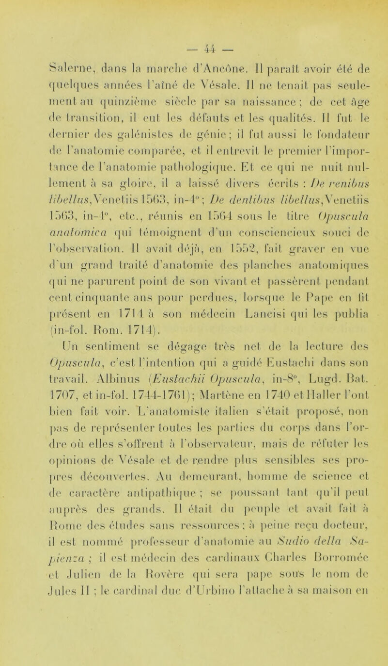 Salorne, dans la mairlie (rAncùiie. Il paraît avoir edé de (|U(d(jiies années l’aîné d(‘ N’ésale. 11 ik‘ lenait j)as seule- iiHMitan (piinziénic sièch' par sa naissance; de eel Age d(‘ Iransition, il (Mit les dél'ants (‘t les (pialilés. II fut le d(M-niei* di's galénisles de génie; il fnl aussi le fondalenr de l’anatomie comparée, et il (mtia'vil h' premier l’impor- lanee de l’anatomii' palliologi(|iie. Kt ce (jni lU' nuit nnl- hmient à sa gIoii‘(‘, il a laissé divei-s écrits : Ife renihiis //V>c////.s‘,\\Mietiis 1 r)()d, in-l; he (Icnlihiia /i7/c//w.s-,\eneliis Idnd, in-l, etc., réunis en lôt)! sons lt‘ litre (iniilomica (pii témoignent d’iin consci(Mici(Mix souci de l’oliservation. 11 avait d<\jà, en lëo'^, fait graver en vue d'nn grand traité d’anatomii' d(‘s plamdies anatomi(pi('s (|iii ne parurent |)oint de son vivant et passèrent pcMidanl cent ciiKjnante ans pour jierdiuïs, lorsipie le Pape en lit présent en 171 là son médecin Lancisi (jiii les publia (in-l‘ol. h*om. 1711). Un sentiment se déi^ai^e très net de la leeliire d('s OpusciiUp c’est l’intenlion <pii a guidé l'bislaclii dans son travail. Albiniis [Eiislaclui ()pu^cula, in-8, Liigd. Pat. 1707, et in-tbl. 1711-17()1); Marlène en 1710 et Haller l’ont bien lait voir. L’anatomiste italiim s’était jii’ojiosé, non pas de re|)résenter tontes les parlii's du corps dans l’or- dn' ou (dles s’oITrent à l’obsiMTatmir, mais d(‘ laOnter les opinions de \ésalo et d(‘ rendre jiliis sensibles s(‘s pro- pri's décoiiv(M’l('s. An (bMiienranl. homme de sciimce et (!(' caractèn' aniipalInàpie ; si' poussant tant (jn'il immiI auprès d('S grands. Il était dn p(Miple c't avait fait à Home d('s éludes sans r('ssonrces ; à iieiiu' riM-n docteur, il est nommé |)rolessenr d’anatomie an Siidio délia Sa- pienza ; il (\st méd('cin des cardinaux Charles Porromé(‘ et .lnli(Mi de la Povère (pii siM'a pape sons le nom (b*