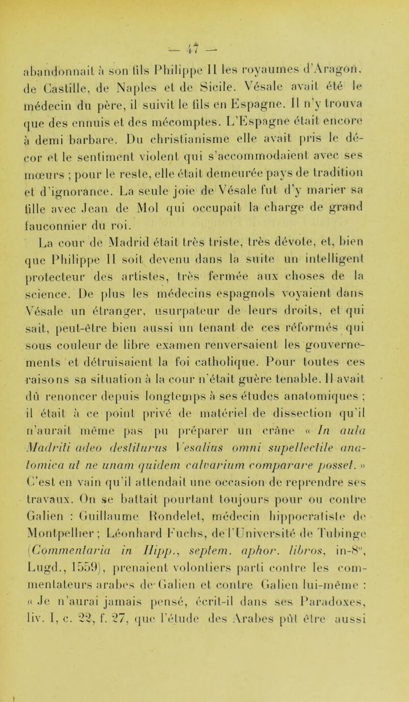 / ^ f / —* nhandonnail à son lils Philippe U les royaumes d’Aragom de Castille, de Naples et de Sicile. Vésale avait été le médecin du père, il suivit le lils en Espagne. Il n’y trouva que des ennuis et des mécomptes. L’Espagne était encoi-e à demi barbare. Du christianisme elle avait pris le dé- cor et le sentiment violent qui s’accommodaient avec ses mœurs ; pour le reste, elle était demeurée pays de tradition et d’ignorance. La seule joie de V^ésale fut d’y marier sa tille avec Jean de Mol qui occupait la charge de grand fauconnier du roi. La cour de Madrid était très triste, très dévote, et, bien que Philippe 11 soit devenu dans la suite un intelligent protecteur des artistes, très fermée aux choses de la science. De jdus les médecins espagnols voyaient dans Vésale un étranger, usurpateur de leurs droits, et (jui sait, peut-être bien aussi un tenant de ces réformés qui sous couleur de libre examen renversaient les gouverne- ments et détruisaient la foi catholique. Pour toutes ces raisons sa situation à la cour n’était guère tenable. Il avait du renoncer de[)uis longtemps à ses études anatomiques ; il était à ce point privé de matériel de dissection qu'il n’aurait même pas pu préparer un crâne « hi ciiila Madrili adeo desliliiriis } 'esalliis omni supelleclile ana- lomica id ne iinam qiiidem calvariiim comparare j)ossel. » L’est en vain rju'il attendait une occasion de reprendre ses travaux. On se battait pourtant toujours pour ou conli'c Galien : Guillaume Pondelet, médecin hippocralisle d<‘ Montptdher; Léonhard Euchs, de riJniversité de Tubing(‘ [Commenlaria in Ilipp., sepleni. aphor. lihroîi, iti-8, Lugd., 1559), prenaient volontiers parti contre les com- mentateurs aralx's de-Galien et (‘ontre Galien lui-même : « Je n’aurai jamais pensé, écrit-il dans ses Paradoxes, liv. 1, c. 22, f. 27, (jiH' l’étude des Arabes put être aussi