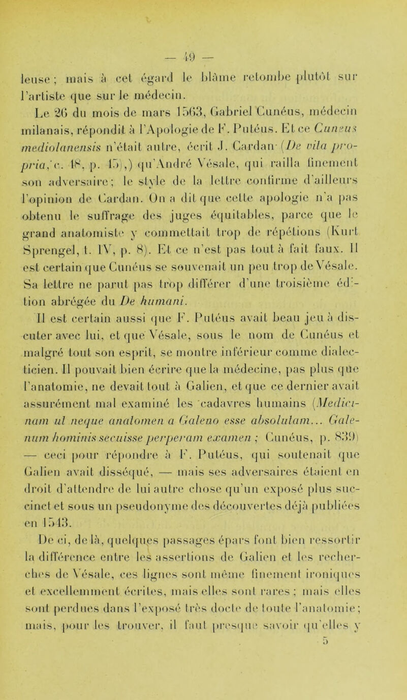 leiise ; mais à cel égai-d le hlàme i*etombe plutôt sur l’artiste (jue sur le médecin. Le 20 du mois de mars 1503, Gabriel Guiiéus, médecin milanais, répondit à l’Apologie de K. Puléus. Et ce Ciineu.< mediol(inensi>t n’était autre, éc.rit J. Cai’dan-f/^e mla pro- prici.'c. IS, p. 15 ,) (pi’Aiidré N'ésale, qui railla linemeiit son adversaire; le style de la lettre conlirme d’ailleurs l’opinion de Cardan. Ou a dit que cette apologie n a pas obtenu le suffrage des juges équitables, parce que le grand anatomist(‘ y commettait trop de répétions (Kurt Sprengel, t. l\ , p. H). Et ce n’est pas tout à lait laux. 11 est certain (jue Cunéus se souvenait un peu trop de\ ésale. Sa lettre ne parut pas trop différer d’une troisième éd - tion abrégée du De hiimani. Il est certain aussi (jue E. Putéus avait beau jeu à dis- cuter avec lui, et (|ue Vésale, sous le nom de Cunéus et malgré tout son esprit, se montre inférieur comme dialec- ticien. Il pouvait bien écrire que la médecine, pas plus (jue l’anatomie, ne devait tout à Galien, et que ce dernier avait assurément mal examiné les cadavres bumains [Medin- nam iiî ne(jiic analomen a Galeuo absolulam... Gale- nmn Iwmi/iis seciiisse perperam examen; (ùinéus, p. S39) — ceci |)our i'é|)ondi‘e à 1’. Putéus, (jui soutenait (jue Galien avait dissé(jué, — mais scs adversaires étaient l'ii droit d’attendre de lui autre chose (ju’un exposé plus suc- cinct et sous un j)seudonyme des découvertes déjà juibliées en 1513. De ci, de là, qiiehjues j)assages épars font bien ressoi’lir la différcMice entre les asseidions de Galien et les recbei- cb(‘S de \ésale, ces lignes sont méuu' linemeiit iromàjiK's et excellemment écrites, mais ell(‘s sont rares; mais (dU's sont |)erdiies dans rexjtosé très doct(‘ d(‘ toute l’anatomie; mais, j>our les tiajiiver, il faut pn‘s(jue savoir (ju’(db‘s y