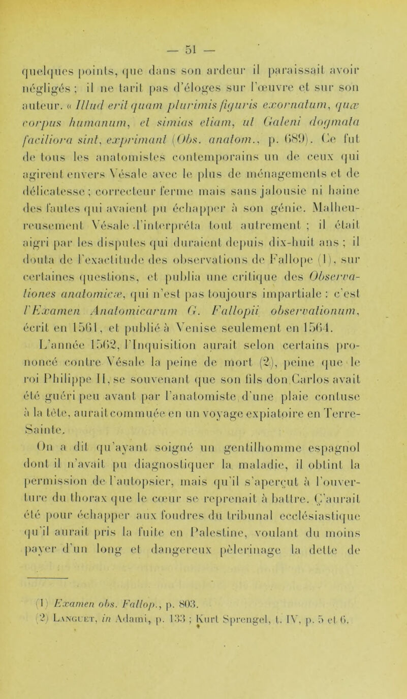 f|U(‘.l(|ues points, <|iie dans son ardeur il pai’aissail avoir né^'lig'és : il ne lard pas d’éloi^es sur Ideiivre el snr son auteur. « Illud erihjiKim pliiriinis fi(/iirLs exornalum, (jiiœ corpus liumaniini, cl simias clium, iil (lalctii dofpnulu facilioru s'uüy e.rprinuinl [Uhs. analoni., p. (kSD). Ce fut d(‘ Ions les analoniisles eonlemporains un de ceux (pii aj.^irent envers Vésale avec; le |)lns de ména^^emenls et de délicatesse; coi'reclenr l'enne mais sans jalonsie ni liaiiu' des l'antes (pii avaient pu é(diap[u'r à son ^'éni(‘. Mallien- rensenuMil \ ésalc; d’interpréta lont anli'einent ; il était ai^'ri [lai* les disputes (jui duraient de|)uis dix-liiiil ans ; il douta de rexaclitnde des observations d(‘ Fallo[)e d), sur (•('rtaines (juestions, et publia une ei’ilitjiie des (Jhsci'va- liones anulomicic, (pii n’est pas toujours iiu|)arliale : c'est l'Examen Analomicariim (i. Fallopii ohserralioniim, écrit en Ibbl, et [uiblié à Venise seulenient en Ibb l. L’année Ibtdi, t’impiisition aurait selon certains |)ro- noncé (;onlre N’ésab* la jieiiie de mort (*2), jieine (pie le roi Idiilippe 11, se souvenant ([ue son lils don (dirlos avait été iruéri peu avant [lar l’aiudoiuiste d’une plaie contuse à la tète, aurait cominiiée en un voyage expiatoire en Terre- Sainte. On a dit (pi’ayant soigné un gentilbomme espagnol dont il n’avait [ui diagnosti(pi('r la maladie, il obtint la |)erniission de l'anlopsier, mais (pi’il s’apeiapit à l’onver- tnr(‘ dn thorax (jne le comr st; re[)renait à battre. C’aurait été pour échapper aux ibudres du tribunal ecclésiasti(|ue (pi'il aurait |)ris la fuite en Palestine, vonlanl dn moins payer d’nn long el dangereux [x'derinage la dette de (1) Examen ohs. Fallo/)., p. 80)^. {2) Lancickt, in Atlaini, |). l.'t.'i ; KiirL Sprengcl, t. IV, p. 5 cl é.