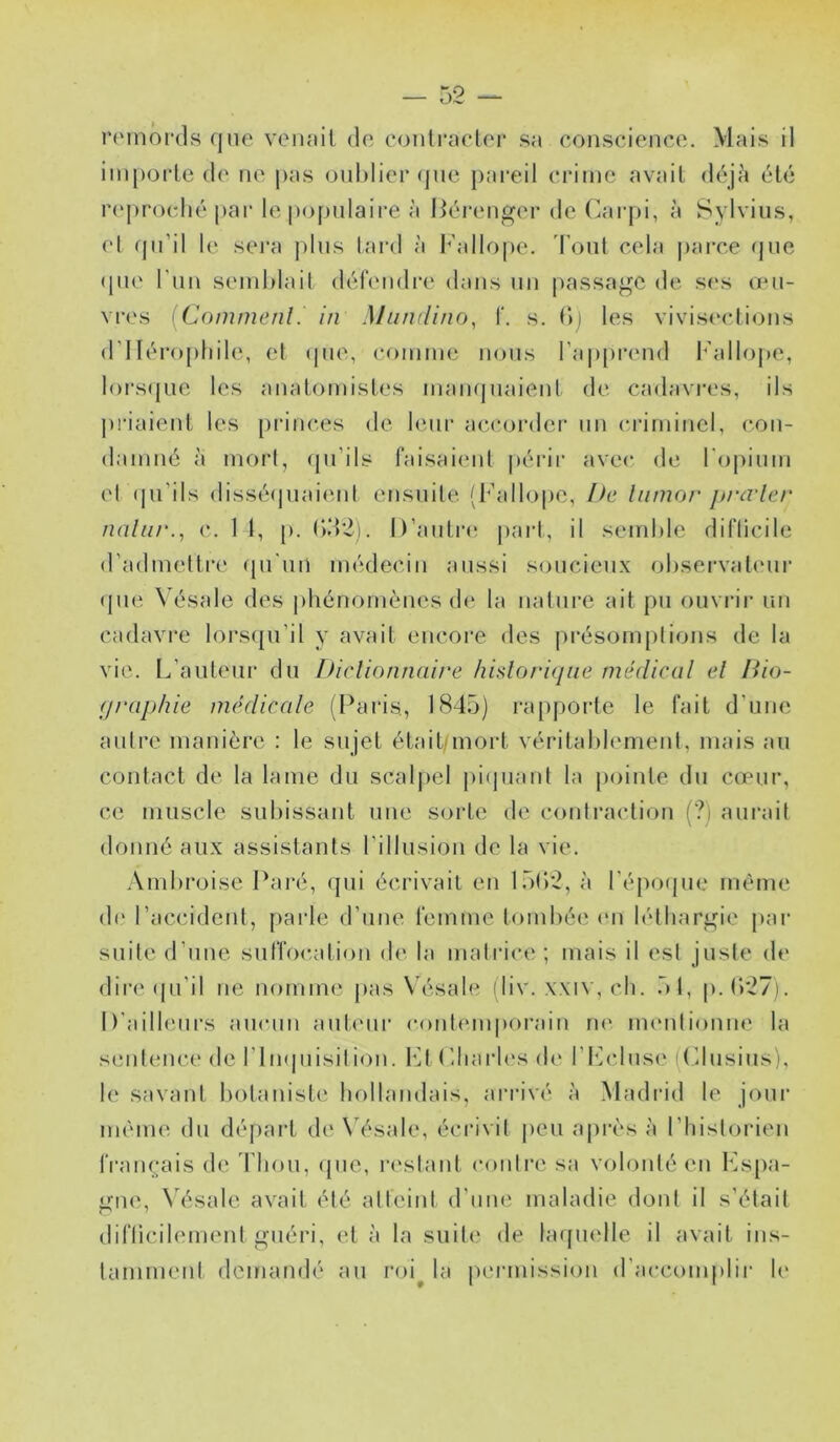 iM'inôrds qne veiifiil do coiitradoi- sa conscience. Mais il importe de ne pas onhiier <pie pai’eil crime avait déjA été r(‘[)roclié par lepopniaire à Bérenger de Carpi, à Sylviiis, el (jn’il le sera pins tai'd à l^'allope. Tout cela pai’ce (jne (pie l’nn sendilail défendi’c dans nn [lassagc de s(*s omi- vr('s [Commenl. in Mumlino^ f. s. I>j les vivis(‘clions d’Iléi’opliile, et (pie, comme nous l’apprend l^’allope, lors(|iie les anatomistes mampiaient de cadavres, ils priaient les [irinces de leur aiîcoialer nn criminel, con- damné a mort, qn’ils faisaiimt périr avec de rojiinm el (|n’ils dissé(piai(ml ensuite (Ballope, />c liimor jtrcrler nain/'., c. 1 1, p. ()d2). D’antriî jiart, il semide diflicile d’admeltre cpi'iin médecin aussi soucieux ohservaleni' (jne Vésale des jdiénomènes d(‘ la nalnre ait pu ouviar un cadavre lorsqu’il y avait encore des présomplions de la vie. L’auteur du DIrlionnai/'e hidori<iiie médical el liio- (j/'aphie médicale (Paris, 1845) rapporte le fait d’une aulre manière : le sujet était/mort véritahlement, mais au contact de la lame du scaljiel jdijuanl la [minte du cœur, ce muscle subissant une sorte de contraction (?) aurait donné aux assistants l’illusion de la vie. Ambroise l^aré, (jui écrivait en 15()2, à répo(|ne même de l’accident, jiarle d’nne l'emme tombée en léthargie j)ar suite d’nne sufTocation d(‘ la matrice ; mais il est juste de dire (ju’il ne nomme jias N’ésale (liv. xxiv, ch. 51, |».()*27). D’ailbmrs aucun anleiu’ e(ml(Mnj)(>rain ne nurntionne la sentence de rimjnisilion. b]t Lliarles d(‘ t’I^’clnsi' ((’dusins), le savant botanisti^ hollandais, ai'rivé à Madrid le joui* même du déjiart de \’ésale, écrivit jieu a|U‘ès à rtiislorien rran(.;ais de l'hou, (jue, la'stant contre sa volonté en Lsjia- o!i(' N'ésale avait été atteint d’nne maladie dont il s’était P' ■ diflicilement guéri, et à la suit(^ de lafjtndle il avait ins- tamment demandé au roi^ la jn'rmission d’accomjdii- li'