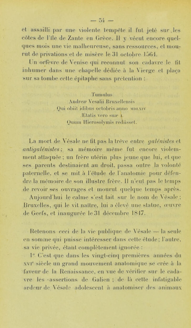 cl assailli par une violenle lempèl(ï il fui jeté sur.les C(')ies (le l’île de Zante en (irt'*ce. 11 y vécut euc(ji‘e quel- (jues UKjis une vie niallieureuse, sans ressources, el mou- rut de privations et de misère 1<^ dl ocdohre InC»!. l u orfèvre de N'euise ((ui rccoumd son cadavre le lit inhumer dans une chapelle dédiée à la \her<.^e el phi(;a sui‘ sa tombe c.etle é[)ilaj)he sans j)retenlion : l'iimulus AiulrcNi' \ (‘salii l)i uxt‘ll(Misis . (Jui ohiil idihiis ocloltris amio mdi.xiv /filâtis v(M'o siiM“ 1, '.. nuum llierosolvmis rediissi't. La mort de \ ésah' ne lit pas la Irèwi entre (jalénislcs et aiili<jülénisles ; sa mémoire même fut encore violem- ment atta(juée ; un frèi’e utérin j)lus jeune (jue lui, et (pie ses parenls destinaient au droit, [lassa oulre la volonté paternelle, et se mit à l'étude de l’anatomie j)our défen- dre la mémoire de son illuslrc IVère. 11 n’(‘ul pas le temps de revoir ses ouvrai.»es et mourut (piehpie temps après. Aujourd'hui le calme s’est lait sur le nom de Nésale; Hruxelles, (jui le vit naître, lui a élevé une statue, muM-e de Geefs, et inaimui'ée le 31 décembre LS 17. ’ O L'etenous ceci de la vie puhli(|U(‘ d(‘ \ ésale — la seule (Ml somme (pii |)iiisse intéresser dans celteélude: l'autre, sa vie [irivée, étant com|)lèt(Mnent ignorée : I (i'(!st (pie dans les vingt-cimi premières années du xvr siècle un grand inoiiveimMit anatomi(pie se (M’ée à la faveur de la Renaissance, en vue de vérilier sur le cada- vr(‘ les ‘assertions de Galiiui ; de là celte infaligahle ardeur de Vésah' adolescent à analoniiser d(‘s animaux