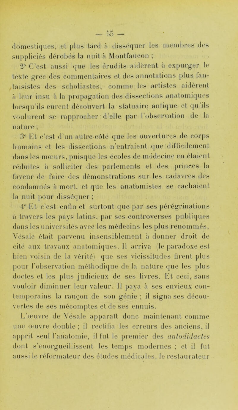 (loincsliques, el plus lard à disséquer les ineiuhi'es d('S siq)[)lieiés dérobés la nuit à Mouirau(‘on ; , *2'’ C’est aussi (jue les érudils aidèrent à ex[)urger le lexte grec des comiueutaires et des anuolatious plus fau- laisisles des sclioliastes, couiine les artistes aidèrent à leur insu à la pi*opagatiou des disseclious aualouii<pi('S loi\S(|u'ils eui'eul découveid la statuaire anti(|ue et (pi’ils voului'eul se l'approelier d’elle par robs(‘rvatiou de la nature ; 3“ Kt c’est d’uu autre côté (jue b‘s ouvertures de coi'ps humains et les dissections n’entraient (pie dirticilement dans les inoiMirs, puis<pie les écoles de médecine en étaient réduites à sollicilei' des parlements et des princes la laveur de faire des démonstrations sur les (*adavi‘es des condamnés à mort, el (pie les anatomistes se cachaient la nuit pour disséipier ; l” Kt c’est entin et surtout (pie par ses pérégrinations à travers les pays latins, par ses controverses publiques dans les universités avec les médecins les plus renommés, \ ésale; était parvenu insensiblement à donner droit de cité aux travaux analomi(pies. Il arriva ib* paradoxe est bien voisin de la vérité) (jue S('s vicissitud(‘s tiiaml plus j)our l'observation méthodiipie de la nature (juc les plus doctes et les jiliis judicieux de ses livres. Et ceci, sans vouloir diminuer leur valeur. 11 paya à ses envieux con- lem|)orains la ramain de son génie; il signa ses décou- vert(‘s de ses méc.omjites el de ses ennuis. E’(puvre de \ ésale apjiaraît donc maintenant comme uiHî (l'iivre double; il rectilia les erreurs des anciens, il ajiju'it seul raiialomii', il fut le jiremier des aiilorliilacles dont s’enorgiK'iliissent les temjis modernes ; et il fut aussi le réformateur des études médicales, le restaurateur