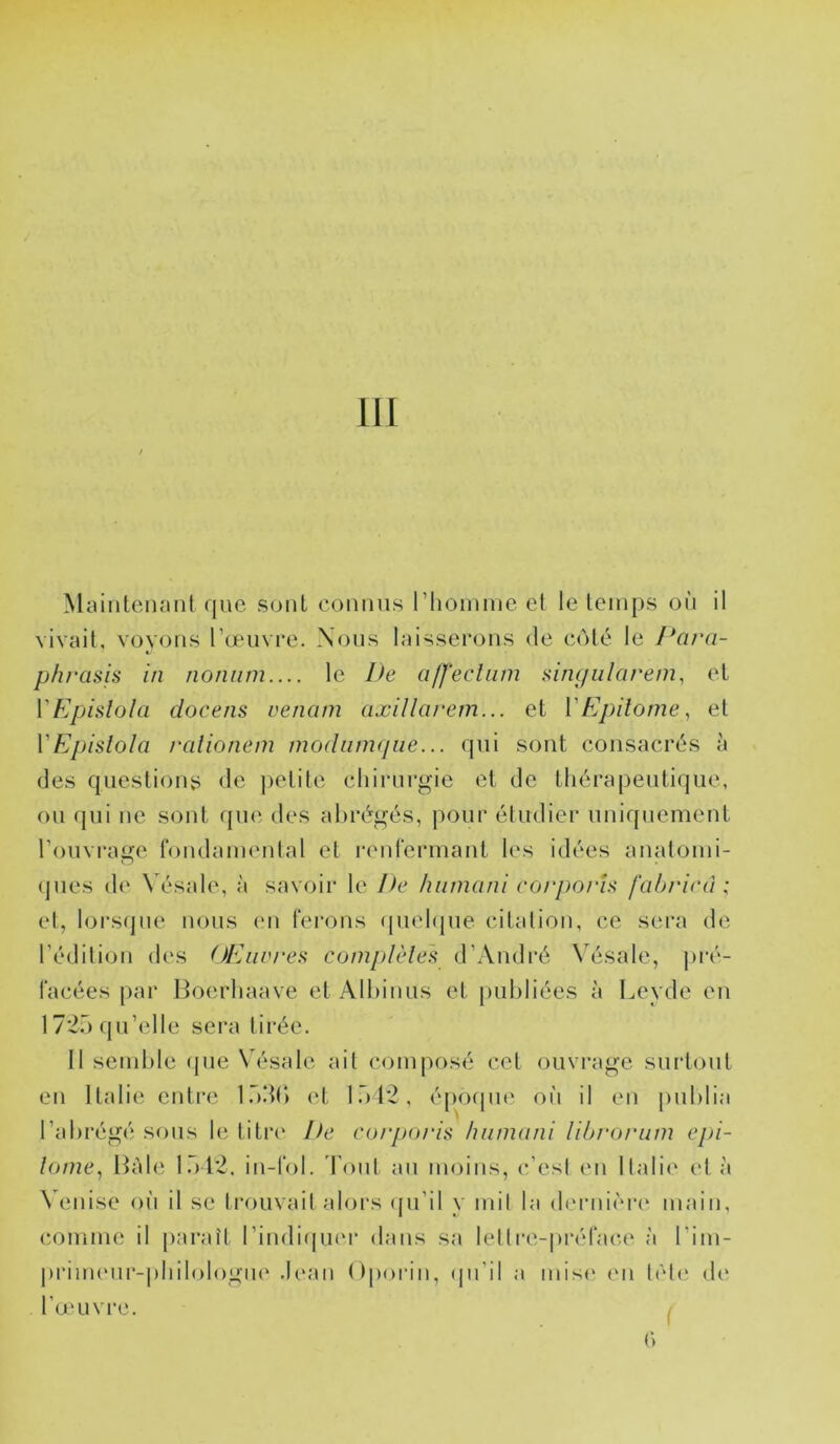 MainteiKuit que sont connus riioinme et le temps où il vivait, voyons l’œuvre. Nous laisserons de côté le Para- phrasis in noniim.... le Ife alfecliim singiilarem, et VEpislola docens uenam axillarem... et VEpitome, et VEpislola ralionem modiimfjne... qui sont consacrés à des questions de ])etite chirurgie et de thérapeutique, ou qui ne sont que des abrégés, pour étudier uniquement l’ouvraiîe londameidal et l•en^■ermant les idées analonii- (pies de Vésale, à savoir le De hiiniani corpoi'U fahricû ,• et, lors(pie nous eu ferons (piehpie citation, ce sera de l’édition des OEiw/‘es complèle's d’André Vésale, ]>ré- facées par Hoerhaave et Alhinus et publiées à Leyde en 17*25 qu’elle sera tirée. Il semble (jue Vésale ait composé cet ouvrage surtout eu Italie entre l.bdt) <‘t l.’)12, époipie où il en publia l’abrégé sfuis le titri' De corporia hiitmini lihi'oi'um epi- lome, Râle 1.)12. in-fol. d’oiit au moins, c’est eu llalii' et à Venise où il se trouvail alors (ju’il y mil la derni('M*e main, comme il jiai’aît rindI(|U('r dans sa letlre-préfac.e à l’im- priiru'ur-pbilologiK' .Ic'an Oporin, (pi’il a mis(‘ (ui lcl(‘ de l’œuvre. . ()