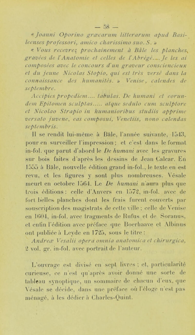  Joanni Oporino grœcariim liltcranim apiid Basi- Iccnscs profcssorl, aniico chnrisshno suo. S. // << Vous rccevrc\ prochainement à Bâle les planches^ gravées de l'Anatomie et celles de l'Abrégé.... Je les ai composées avec le concours d'un graveur consciencieux et du jeune Nicolas Stopio, qui est très versé dans la connaissance des humanités. /> Venise, calendes de septembre. Accipies propedumi.... tabulas. De liumani et eorun- dem Hpitomen sculptas atque sedulo ciim sculptore et Nicolao Strapio in humanioribus studiis apprime versato juvene, eas composui, Venetiis, nono calendas septembris. Il se rendit lui-même à Haie, raimée suivante, lü l.’l, [)Our eu surveiller rim|)ressiou ; et c’est dans le format iu-fol. (jue parut d’abord le De humani avec les graviirc's sur bois faites d’a{)rès les dessins de Jean Calcar. Eu 1555 à Haie, nouvelle édition grand iu-fol., le texte eu est revu, et les ligures y sont plus nombreuses. N’ésale meui't eu octobre 15b l. Le De humani u’am‘a plus que ti’ois éditions: celle d’Anvers eu 157*2, m-fol. avec de fort belles j)lauches dont les frais furent couverts j»ar souscription des magislrals de celle ville ; celle de Vciiisi* eu IbtH, iu-fol. avec Iragmeuts de Itiifus et de Sorauus, (‘t euliii l’édition av(‘C [)i*éface (jue Hoei’liaave et Albiuus ont publiée à Leyde eu 17*25, sous le liti’e: Andreœ Vesalii opéra omnia anatomica et chirurgica, *2 vol. gi*. iu-fol. avec porli*aitd(‘ l’auleur. L’ouvrage esl divisé eu se[)t liviavs ; ('t, parlicularilé curieuse, ce u'('sl qu'api'cs avoir donné une sorte d(‘ lableau syuoptifpie, un sommaire d(‘ chacun d'inix, (jiu' \ ésal(‘ se décide, dans uiu' i)i‘éface où l’éloge u'est [)as ménagé, à les dédiera Cliarles-tjuiul.