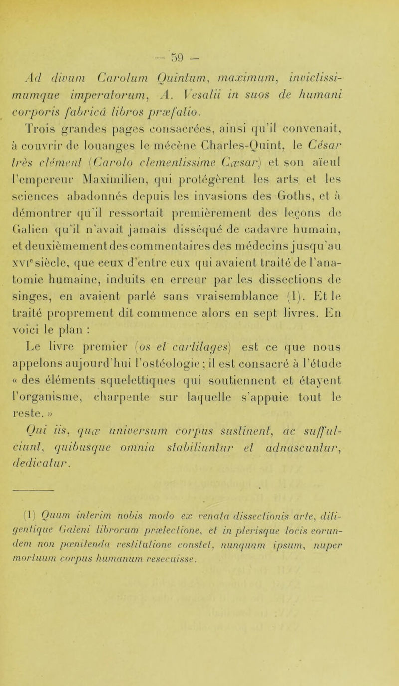 Ad (liviim Caroliim (Jiiiniiim, maximum^ inniclissi- miimqiie impcralof-iim, A. \ esalii in siios de hiimcuii corporis fahricà lihro,s præfcdio. Trois grandes [)ages eonsaci'ées, ainsi (|n’il convcnail, à coiivi'ir de louanges le niéeène Cliarles-Ouint, le César 1res clément (Carolo clenieidissiine Cœsar) el son aïeul rein|)erenr Maximilien, (pii [irolégèrenl les arls el les seienecs ahadoniR's de[)iiis les invasions des Goths, el à démonlrer (pi'il ressorlait preinièreinenl des leçons di‘, Galien (ju’il n’avail jamais disséipié de cadavre humain, el denxi(!?mement des coin men lai res des médecins jiisijii’aii XV!siècle, (jiie ceux d’enlre eux (}iii avaient trailé de l’ana- tomie humaine, induils en erreur par les dissections de singes, en avaient parlé sans vraisemblance (1). Et le traité proprement dit commence alors en sept livres. En voici le plan : Le livre premier (o.s et cajiila(/es) est ce (pie nous ai)[)elons aujourd'hui l’ostéologie; il est consacré à l’étude « des éléments s(pieletti(pies (]ui soutiennent et étayent l’organisme, charpenh' sur hupielle s’appuie tout le reste.» Ont iis, (pur iiniversnm rorj)iis siislinenl, ac sii/fiil- ciiinl, (piihns(pie oiunia slalnlinnliii' el adnascunliir, dediralnr. (1) Ouiim inlerim nohis modo ex renala disseclionis arle, dili- (jenlif/ue (]aleni lihronvn /jrreleclione, el in j)lerisqiie loris eornn- deni non /xenilenda reslilnlione conslel, nnmjaani ipsum, niiper morlmun corpus Immanum reseriiisse.