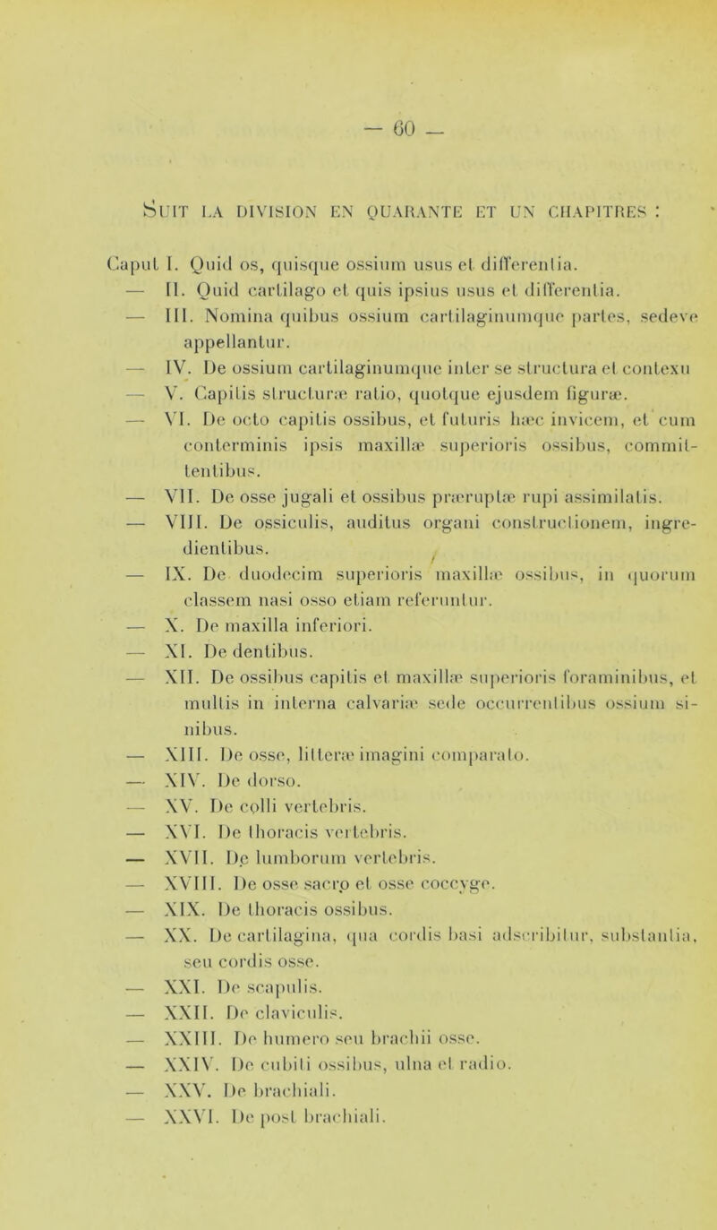 - (30 _ Suit la division en quarante et un chapitres : apuL I. Qiii(^l os, quisque ossiiim usas et dill’ei'enlia. — II. Ouid carlilagü et quis ipsius nsus et dilTerentia. — III. Nomina qinbus ossiuin cartilagimiiiKpie partes, sedeve appellantur. — IV. De ossiuin cartilaginuiinpie inler se structura et conlexu — V. (Wapitis strucl.uraî ratio, (piotquc ejusdein tiguræ. — \'I. De octo capitis ossibus, et futuris Inec iiiviceni, et cum conterminis ipsis maxilhv superioris ossibus, eomniit- tentibus. — VII. De osse jugali et ossibus prau-uptæ rupi assimilatis. — VIH. De ossiculis, auditus orgaui construclioneni, iugre- dientibus. / — IX. De duodecim superioris inaxilbe ossibus, in (juoruin elassem nasi osso etiain refenintnr. — X. De maxilla inferiori. — XI. De dentibus. — XII. De ossibus capitis et maxilla^ supei'ioris roraininilnis, et multis in interna calvaria* sede occurrenlilnis ossiuin si- nibus. — XIII. De osse, litterie iniagini coinparalo. — XIV. De dorso. ■— XV. De colli vertebris. — X\'I. De Ihoracis vertebris. — XVII. De luinborum vertebris. XVIII. De osse .sacrp et osse coccyge. — XIX. De tboracis ossibus. — X.X. De cartilagina, ipia cordis basi adscribitnr, substanlia. seu cordis osse. — XXI. De scapulis. — XXII. De claviculis. — XXIII. De bninero sou bracbii osse. — X.XINl De cnbili ossilius, ulna et radio. — XXW De liracbiali. — XX\’l. De post brachiali.