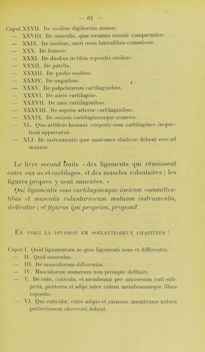 CapuL XXVII. De ossibus digilorum manus. — XX^'lll. De ossiculis, quæ sæsamo semini comparantur. — XXIX. De ossibus, sacri ossis laleralibus commissis. — XXX. De femore. — XXXI. De duobu.s in tibia repositis os.sibu.s. — XXXII. De patella. — XXXIII. De panlis ossibus. ^ — XXXI\’. De unguibus. , — XXX\’. De [)alpebramm carlilagiiiibiis. — XXXN'I. De auris cartilagine. — XXX^'II. De nasi cartilaginibu.<^. — XXXVIII. De as[)eræ arleriu^ eaitilaginibii.s. — XXXIX. De ossium carlilagiimmquo numéro. — XL. Ouo arlilicio Iiumaui corporis o.s.sa cartilagines in.'^pe.c- lioni apparent ur. — XLI. De instrumenli.s qnæ analomes sludioso debenl e.s.se ad mamnn. Le livre second fraite «des ligarnenls qui réunissent entre eux os et cartilages, et des muscles volontaires ; les lignres {propres y sont annexées. » (Jiii li(/amenlis ossa carlilaginesqiie invicem commillcn- lihus el miiHciiIiü volunlarioriim moliiiim inslrumenlis, (ledicaliir ; el figuras ipsiproprias, proponil. Kn voici la division en soixante-deux chapitres : Capul I. Ouid ligamentum ac qnis ligamenti usus et ditTerentia. — II. (Juid inuscnius. — III. De muscnlonnn ditTerentia. — I\'. Mu,‘^cnlorum nnmermn non prompte deffiniri. — \ . Décidé, cuticula, el membrana per universum cuti sub- jectA, prælerea el adipi inter culem membranamque illam reposilo. — \'I. Qui culiculæ, cutis adipis el carnosic memtiraïue natura perfectionem ob.'^ervari debeat.