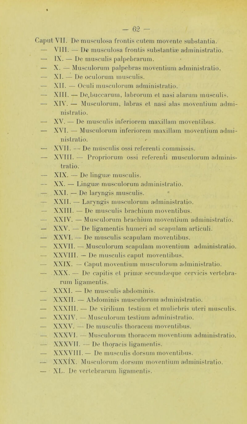 - G2 % r.apul VII. Do musciilosa fronli.s culeni movento substanlia. — VIII. — I)t' musculosa fronlis .‘^ubslanliæ adininisLralio. — IX. — De musculis j)al[)ebi‘arum. — X. — Mu.sciilonim palpebras inovcnlium adminislralio. — XI. — De oculoi'um muscidis. — XII. — Oeuli imisculonini adininislratio. — XIII. — De.buccaruin, labrorum el na.si alanim innsculis. — XI\'. — Mu.sculoi’iim, labras el. iiasi alas inovenlium admi- nislralio. — XV.— De musculis iureriorem maxillam movoulibus. — X\'I. — Musculonun iureriorem ma.xillam movenlium admi- nislralio. •— XVII. — De musculis ossi relereuli eommissis. — XMII. — Dropriorum ossi rerei'enli musculorum adminis- tra lio. — XIX. — De lingme musculis. — XX. — Linguæ musculorum adminislralio. — XXI. — De laryngis musculis. — XXII. — Laryngis musculorum adminislralio. — XXIII. — De musculis bi’acliium moventibus. — XXIV. — Musculorum brachium movenlium adminislralio. — XXV. — De ligamenlis humcri ad scapulam arliculi. — XXVI. — De musculis scapulam movenlibus. — X.XVII. — Musculorum scapulam movenlium adminislralio. — XXVIII. — De musculis capul movenlibus. — X.XIX. — ('lapul movenlium mnsculoi-um adminislralio. — XXX. — De cai)ilis el prima'secundaMjue cervicis verlebra- rum ligamenlis. — XXXI. — De musculis abdominis. — X.XXII. — Abdominis musculoiaun adminislralio. — X.XXIII. — De virilium leslium el muliebiis nleri musculis. — .X.X.XIV. — Musculorum leslium adminislralio. — XXXV. — De musculis Iboi-acem movenlibus. — XXXVI. — Musculorum Ihoractun movenlium adminislralio. — XX.WII. — D(‘ Ihoracis ligamenlis. — X.X.XVIII. — De mnsculis dorsum mo\enlibus. — XXXIX. Musculoiaim dorsnm movenlium atlminislralio. — XL. De verlebrarum ligamenlis.