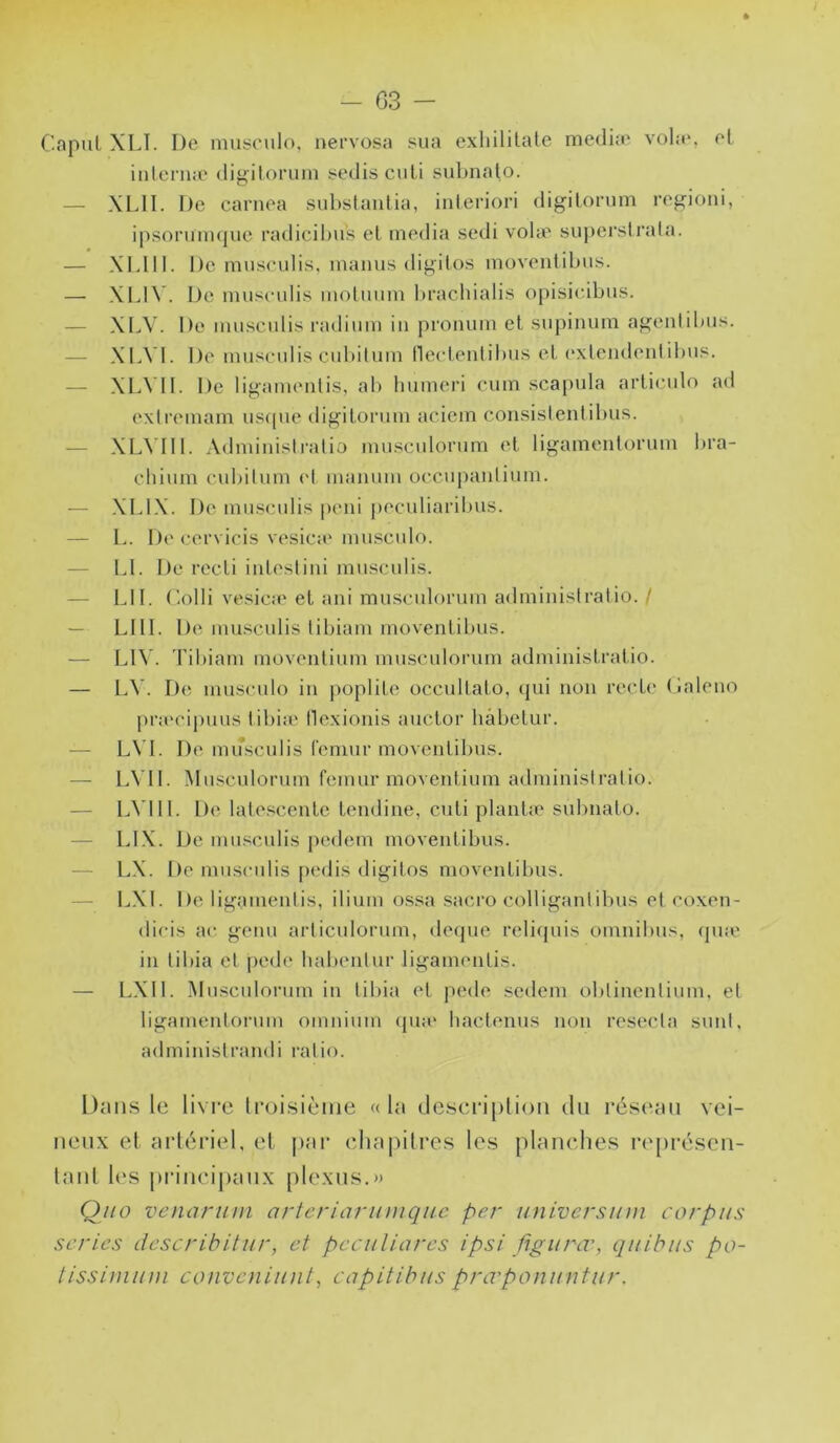 * - G3 - Capul XLT. De muirculo, nervosa sua exliilitale medi.'e vola*, et iulern.e digitoriiin sedisculi suLnalo. — XLII. De carnea subslaiilia, inleriori digilonim ref^ioiii, ipsoninujue radicil)us et media sedi vohe suj)erslrata. — Xldll. De musculis. inanus di^itos inoventibus. — XLI^ . De musculis inoluum l»rachialis opisicibtis. — XLV. De musculis radium in pronum et supinum agenlibus. — XLVI. De musculis cubiluni neclenliluis et (‘xlendeniUnis. — XLVII. De ligamenlis, ab Immeri cum scapula arliculo ad exlrcmam uscpie digitorum aciem consistentibus. — XLVIII. Administratio musculorum et ligamenlorum lira- cbium cubitum (*t manuni occupantium. — XLIX. De mmsculis peni peculiaribus. — L. D(* cervicis vesica* mu.sculo. — \A. l)e recLi intestini musculis. — LU. C.olli vcsica* et ani musculorum administratio. / — LUI. De musculis tibiam inoventibus. — LIV. Tibiam movenlium musculorum administratio. — L\'. D(ï nuisculo in poplité occullato, qui non recte (laleno [)ra‘ci|)uus tibia* tlexionis auclor hâbelur. — L\ L De musculis l'emur movenlibus. — L\ I1. Musculorum remur movenlium administratio. — LVlll. De late.scenle tendine, cuti planlæ subnato. — LIX. De musculis pedem movenlibus. — LX. t)e musculis pedis digitos movenlibus. — LXl. De ligamentis, ilium ossa sacro colligantibus et coxen- dieis ac genu articulorum, deipie relicjuis omnibus, (pue in tibia et jiede balientur ligamentis. — LXIl. Musculorum in tibia et pede scdeni obtincntium, et ligamentorum omnium ipia* bactenus non resecta suni, administrandi ratio. Dans le livre Iroisiènie «la descriplion du réseau vei- neux et artériel, et jiar ebapili*es les planches re[iréseu- laul l(*s jirincipaux plexus.» Q/io venariini artcriariniiqiic per univcrsinn corpus séries describitur, et peculinrcs ipsi figurœ, quitus po- tissiuiuni convcniiint, capitibus prœponuntur.