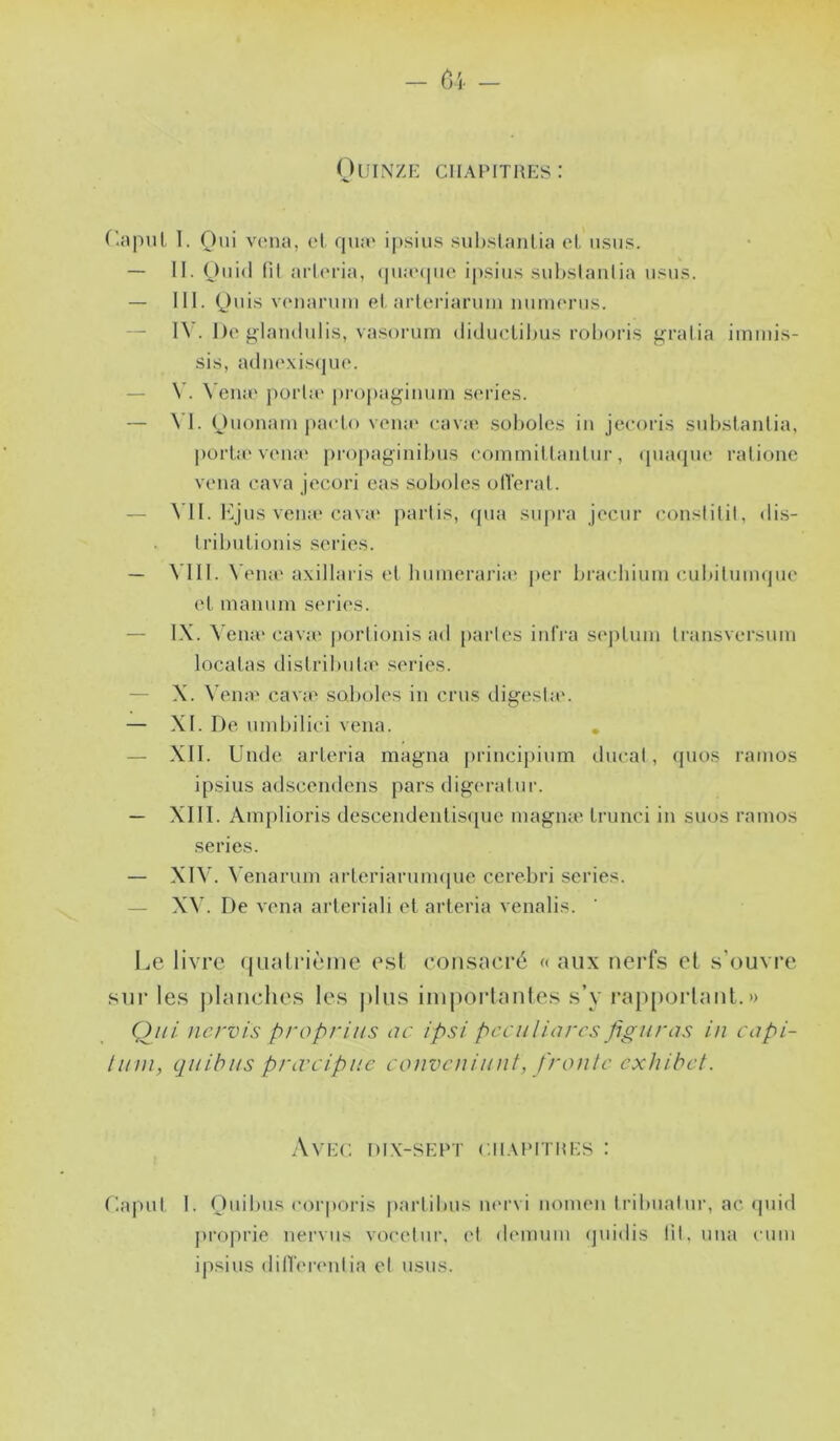 OlJINZE ClIA^MTaES: r.apul T. Oui vena, et qu;e ipsius suhslantia et tisus. — II. Oiiid fil arteria, <pia'(pie i|).siiis .suhslaulia u.«u.<?. — III. 0''iî^ v(uiarnui et arleriaruin iiumenis. — 1\ . De giamlulis, vasorum diduetihu.s rohoris j^ratia immi.s- sis, adu(‘xi.s(jue. — V. Vena* j)orla‘ propagiiuun sériés. — \ I. piieto vena' eava? soholes in jeeoris snhstanlia, porta'vena' propaginibns eoinmittanlnr, (pnupie ralionc vena cava jecori eas soholes olTerat. — VII. Kjns vena'cava' parlis, (pia sn[)i‘a jecnr conslilil, dis- Irihntionis sériés. — VIII. Vena'axillaris et hninerai’ia' per hracliinni cuhilniiKjne et mannni sériés. — IX. A'ena'cava' porlionisad parles iidVa s('ptnin li’ansversinn locatas distrihnla' .sériés. — X. Veine cava' soholes in crus digesla'. — XI. De ninhilici vena. , — XII. Unde arteria magna [irincipinm dncal, ipios rainos ipsius adscendens pars digeralnr. — XIII. Amplioris descendentisqne magnat trunci in suos ramos sériés. — XIV. V enaruin arteriarnin<pie cerehri sériés. — XV. De vena arteriali et arteria venalis. Le livre (jualrièine e.sl consacré a aux nerfs et s’ouvre sur les planches les plus iinporlanles s’y rajiporlant. » Qui. nervis propriiis ac ipsi pcculiarcs figurus in capi- tiini, quitus prœcipue conveniunt, froule exhibet. Avec di.x-sept c.ii.umtmes : r.apnt I. Onihns corporis |)artihns in'i'vi noinen Irihnalnr, ac ipiid proprie nervns vocetni’, et demnin (jnidis lit. nna cnin ipsius dilT('i‘('ulia cl nsns.