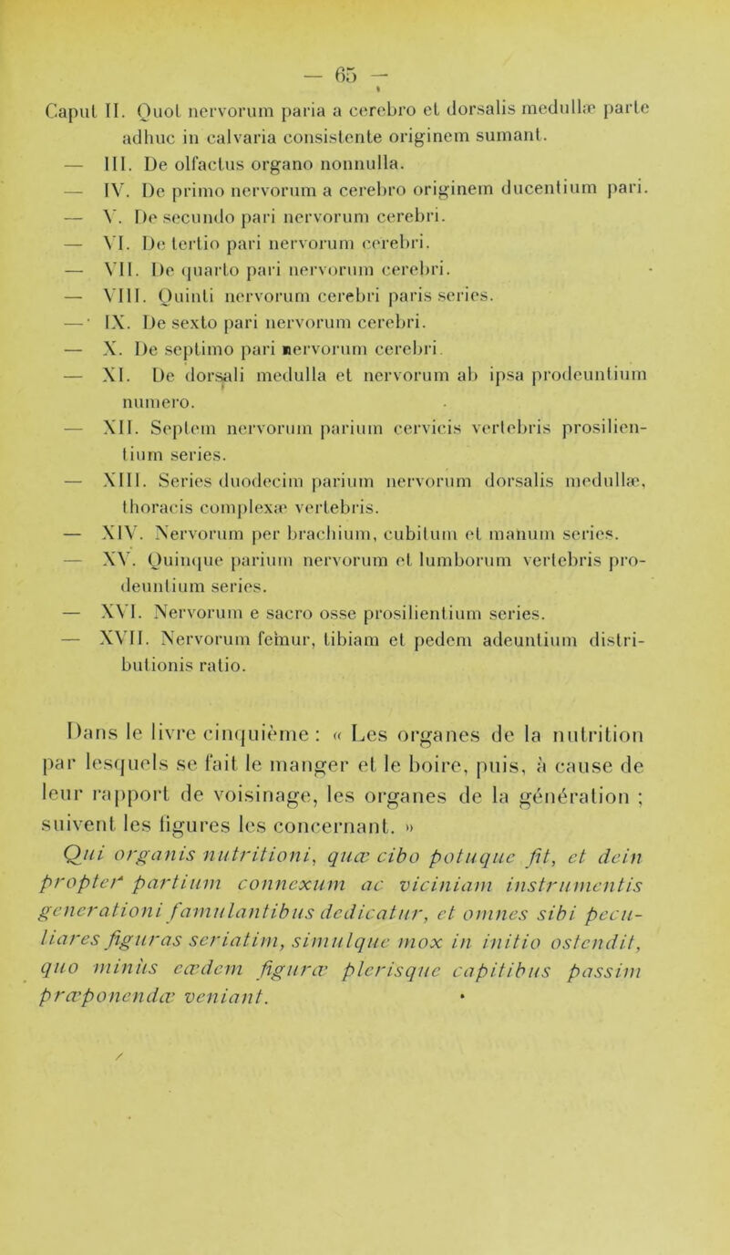 Capul II. OuoL nervorum paria a cerebro et dorsalis rnedullæ parle adhuc in ealvaria consistente originem sumanl. — III. De olfaclus organo nomiulla. — IV. De primo nervorum a cereljro originein ducentium pari. — De secundo pari nervorum cerebri. — \'I. De tertio pari nervorum eerebri. — \’II. De (piarto pari nervorum cerebri. — \’I1I. Ouinti nervorum cerebri jîari.s sériés. — • IX. De sexto pari nervorum cerebri. — X. De seplimo pari rervorum cerebri. — XI. De dor^li medulla et nervorum ab ipsa prodeunlium numéro. — XII. Septem nervorum parium cervicis verlebris prosilien- tiurn sériés. — XIII. Sériés duodecim parium nervorum dorsalis metlullæ, thoracis comj)lexa‘ verlebris. — XIV. Nervorum per brachium, cubilum et manum sériés. — XV. Ouin(|ue parium nervorum et lumborum verlebris pro- deunlium sériés. — .X\'I. Nervorum e sacro osse prosilientium sériés. — XVII. Nervorum fémur, tibiam et pedem adeuntium dislri- butionis ratio. Dans le livre eiiKjuième : « I^es organes de la mitrition par les(juel.s se fait le manger et le boire, puis, à cause de leur rapport de voisinage, les organes de la génération ; suivent les ligures les concernant. » Q//; orgcinis niitritioni, qiiœ cibo potuqiic fit, et dein propteg partium connexum ac viciniam instrumentis gênerationi famuLantihus dcdicatur, et onines sibi pecu- Uares figuras seriatini, simiilqiie mox in initia ostendit, qiio miniis eauicni figura' plerisque capitibus passini pra'ponenda' veniant.