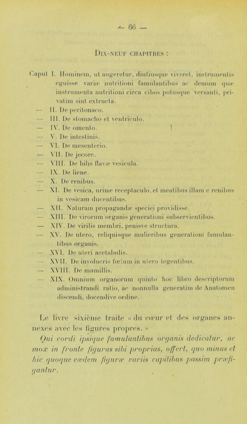 60 |)l.\-Ni:UK CIIAPITRKS : f'îipul I. IIomiiKMii, ul aiif^orcliir, (liuliii.s<|U(* vivcrel, iiisliumonlis (‘puisse varia' iiiitiitioni fainiilaiilil)ns a<- (l('inuin <|ua' iiisIniiiH'nla mitrilioiii circa cibos jhjIuscjuc varsanli, pri- valiin siiil exirucla. — 11. De iK'i itoiiaco. — 111. De sloiuacho et veiilrieiilo. — IV. L)e omeiilo. ■ — \’. l)e iiileslini.s. — \\. De ineseiilerio. — \’1I. De jecore. — A'III. De hilis llava'vesiciila. — IX. De liene. — X. De renil)iis. — XI. De ve.sica, urina' reeeplaeulo, el mealibus illam e renibus iii vesicam dueeiiLibii.'^. — XI1. NaUiram propag^aïube sp('ciei ])rovi(li.‘^se. — XIII. De virorum organis generalioni snb.servi(‘iilibu.s. — XI\ . De virilis membri, penisve slruclura. — X\'. De utero, reliqui.s({ue mulieribus generalioni Camulau- libus orgaui.s. — XVI. De ulei'i acelaluilis. — X\ II. De involueri.s IVcluai in ulero legeiilibus. — X\’III. De inauiillis. — XIX. Omnium organorum (piinlo hoe libre de.^eriptorum adminisiramli ralio, ae nonnulla geiu'ralim de .\nalomen discendi, do('endive ordine. Le livre .sixième Iraite «du ea'iir el des organes an- riexe.s avec les ligures propre.s. » Oui cordi i/isif/uc famiilanUhiis or(ffinis (ledu'filtu\ ac inox in f'ronlc fif/iirns sibi jtrojn'ias, offcrl, <Jno minus el hic (jiKxjiic eivdein fKjiu'X midis mjiili/nis juissiin jinefi- (lanlnr.