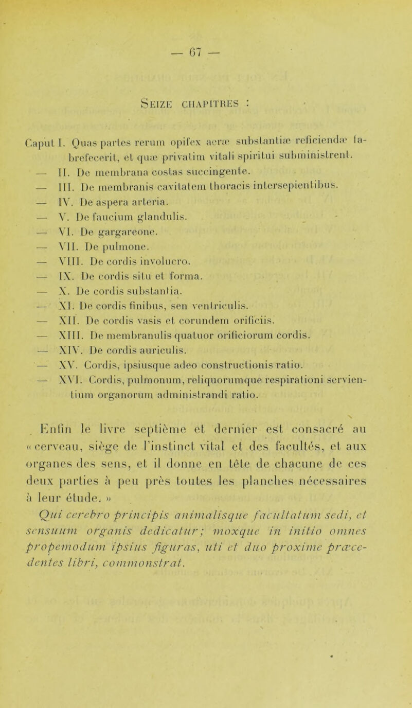 — 07 — Seizi-: ciiAprnU’S : r.apui 1. (^)uas pai’les reruin opilVx ai'ra' suhslanlijo refiricnd;e (a- hretecoril, cl (|iia' privalim vilali s|)irilui sul»miniÿlreiil. — II. De nu'inhraiia co.slas succiiig^enle. — III. De memlu'anis cavilateiu llioraci.s inlei’se[)ieiilil)us. — I\’. De aspera arleria. — De fauciuni p;-Iandulis. — VI. De o'argareone. — \ 11. De puliuone. — \dll. De cordis involucro. — IX. De cordis situ el forma. — X. De cordis substanlia. — XI. De cordis finibus, seii v(‘iilriculis. — XII. De cordis vasis cl cornndcm orificiis. — XIII. De niembramdis qualuor oriliciorum cordis. — XIV. De cordis aiiriculis. — X\’. Cordis, i|)siusqne adeo conslrticlionis ralio. — X\'I. Cordis, pidinonum, reliquorumque respiralioni servieii- lium orgaiiorum admiiiislrandi ratio. Knliii le livre sepüènie el dernier e.st consacré an «cerveau, .siè^^e de rinslinci vital et des facultés, et aux organes des sens, et il donne en tète de chacune de ces (buix pai’lies à peu près toutes les })lauches nécessaires à leur étude. » Qui cerebro principis animalisqiic faciiltatum sedi, et scnsiiinn organis dedicatur; moxque in initia onines propenioduni ipsiiis figuras, uti et duo proxinic prœcc- dentes libri, coninionstrat.