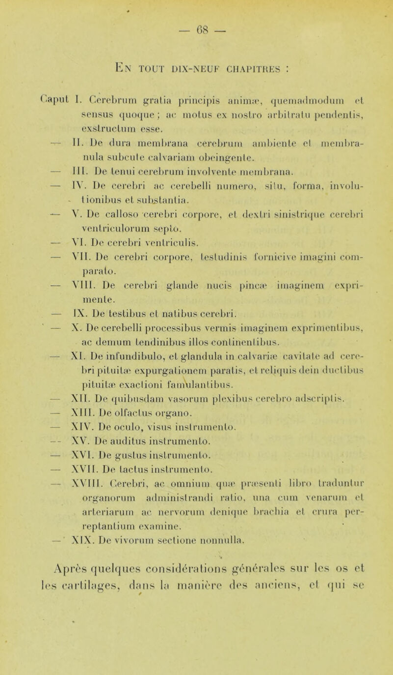 K N TOUT DIX-NEUF CllAPITHES : Uapul 1. r.orebriirn gralia piâncipis anima', (luemadinudiim (*1 sensus ([iKupie ; ac moins ex noslro arhilrain peiahmlis, exslruclnm osse. — II. De dura mcmbrana cer('l>i‘um ainhiente ol mcmhra- mda subculc calvariam oijoin^onle. — lil. De lenui eeiel)rum iiivolvenb* membrana. — 1\’. D<‘ cer('l)ri ac cerebelli mimei'O, silu, forma, involu- - lionibus el subjslaiilia. — \ . De calloso cerel)ri (mrpore, el <lextri sinislri(pie cerel>ri venlriculorum seplo. — A I. De cerebri v('idriculis. — \’I1. De cercbri coi[)ore, lesludiiiis foinieive imagini eom- |)aralo. — A I U. De (;ei'ebri j^lande nucis pinça' iinaf.;inem expri- menle. — IX. De leslibus et nalibus cerebii. — X. De cerebelli ])rocessibus vermis imaginem exprimenlibns, ac denuim Lendinibus illos conlinenlibns. — XI. De infundibulo, el glandula in calvaria.' cavilale ad cer('- bri piDnbe expnrgal ionem paralis, el relicpiis dein duclibiis piluibe exaclioni l'amldanlibus. — XII. De ({nibnsdam vasornm plexibiis cercbro ad.'^criplis. — XIII. De olfaclus orf^ano. — XIV. De oculo, visas inslrumenlo. -- XV. De audilus inslrumenlo. — XVI. De j^nslus inslrumenlo. — XVII. De laclus inslrumenlo. — XN'III. r.erebri, ac omnium qiia* pra'senli libro Iradunlur oi-i^anorum adminisirandi l'alio. una cum venarum el arleriarum ac nervorum denicpie bracbia el crura per- replanlium examine. — ■ XIX. De vivorum seclione nonnulla. Après quebjues considéi’ulions générales sur les os et I('s earlilages, dans la manièi'e d<‘s aiieieiis, el (jui .se