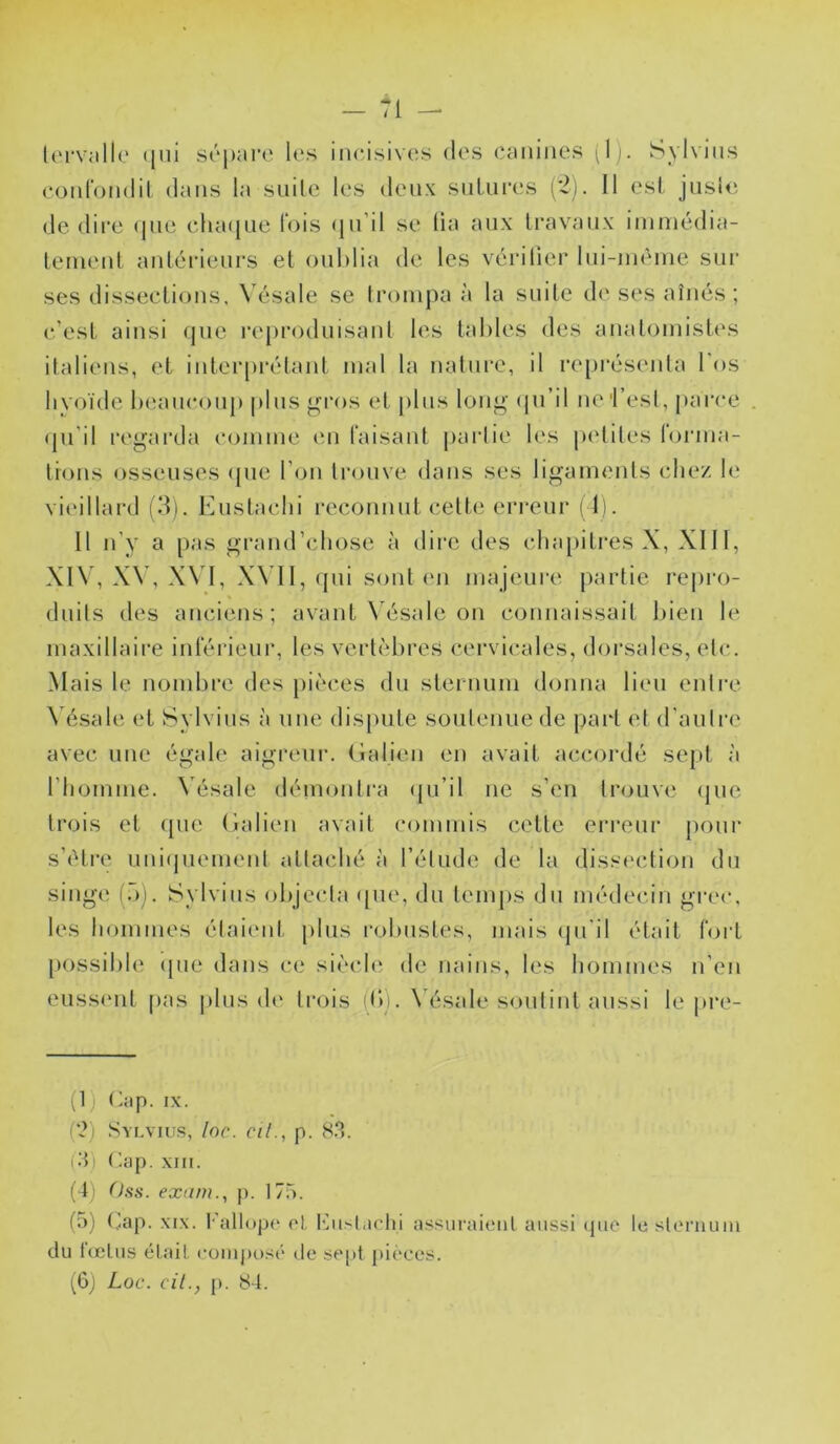 conrondil dans la siiilc les deux snUii'es (*2). Il est jiisUi de dire (pie clia({Lie fois (jii’il se lia anx Iravanx iinniédia- lerneid- anlérienrs et oublia de les vérilier Ini-inènie sur ses disseclions, W'sale se trompa à la suite de ses aînés; c’est, ainsi que re[)roduisant les tables des anatomistes italiens, et inter[)rétant mal la nature, il représenta Tos hyoïde beaucoup plus gros et plus long (pi’il ne 'l’est, parce qu’il regarda comme (Ui faisant partie les petites forma- tions osseuses (pie l’on trouve dans ses ligaments chez le vieillard (3). Eustachi i-econnnt celte eri-enr ( I). 11 n’y a pas grand’chose à dire des clnqiitres X, XIII, XIV, X\’, XVI, XN’II, (pii sont en majeure partie repro- duits des anciens; avant N’ésale on connaissait bien le maxillaire inférieur, les vertc^bres cervicales, doi'sales, etc. Mais le nombre des pii'ces du sternum donna lien entre \ ésale et Sylvins à une dispute soutenue de part et d'autre avec une égale aigreur. (îalien en avait accordé sept à l’homme. Vésale démontra (ju’il ne s’en trouve (pie trois et (pie (ialieii avait commis celle erreur pour s’(M,re iini(juement attaché à l’étude de la dis.^i'ction du singe [:)). Sylvins objecta ([ue, du temps du médecin grec, les hommes étaiimt plus l’olmstes, mais (pTil était fort possible (pie dans ce si('‘chî de nains, les liommes n’en eussiml [las plus de trois (b). \ ésale soutint aussi le pre- (1 J (>îip. IX. (?) Syi.viüs, loc. cil., p. 8.*). (vb Cap. xm. (4) Oss. exam., p. 175. (а) (Jap. XIX. I-'allopo ol, t’Ju^l.ichi assuraieiil aussi (pio le sIlm’iuuu du l(cliis était comjiosé de se[>t pièces. (б) Loc. cil., p. 84.