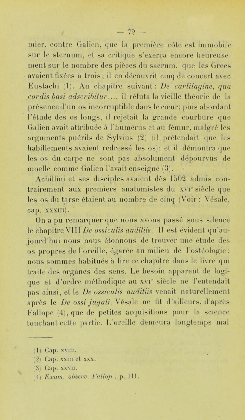 inier, contfe (jialit'n, (jue la |)n‘mièi*e c<Me est iminobih' sur le sterniiiu, et sa criti(jiie s’exei*(;a encore lieureuse- ineiit sur le nombre des pièces du sacrum, que les Grecs avaient lixées à trois ; il en découvrit cinq de concert avec Knstacbi (1). Au chapitre suivant: De carlilagine, (jua cordis basi adscribiliir..., il rélula la vieille théorie de la |)résence d’un os incorruptible dans le cœur; puis abordant l’étude des os longs, il nqetait la grande coui’bure (jue Galien avait attribuée à l’huméiMis et au lemui', malgré les ai’gumenls puérils de Svlvius (2) (il prétendait (|ue les habillements avaient redressé les os); et il démontra (pie les os du carpe ne sont pas alisolument dépourvus de moelle comme Galien l’avait enseigné (dj. Acbillini et ses disciples avaient dès 1502 admis con- trairement aux premiers anatomistes du xvi'* siècle que les os du tarse étaient au nombre de cinq (Voir: Vésale, cap. xxxiii). ' On a pu remarquer que nous avons passé sous silence le chapitre VOII l>e ossiciilifi aiidiliis. 11 est évident (pi'au- jourd’liui nous nous étonnons de trouver une étude des os {U’opres de l’oreille, égarée au milieu de l'osléologie ; nous sommes habitués à lire ce cbaj)ilre dans le livre (jui Iraite des organes des sens. Le besoin ap|)arent de logi- que et d’ordre méthodique au xv!* siècle ne l’entendait pas ainsi, et le De ossiciilis audiliis venait naturellemenl après le De ossi jugali. Vésale ne lit d’ailleurs, d’ajirès Fallope (11, (jue de jielites acquisitions pour la science toucliant cette jiartie. L’onulle deuieui-a longtem|)s mal (1) Cap. xvm. {‘2) C.aj). xxiii (ît XXX. (:q (’.ap. xxvii. (4) Exain. obsevv. Fallo/»., j). 111.