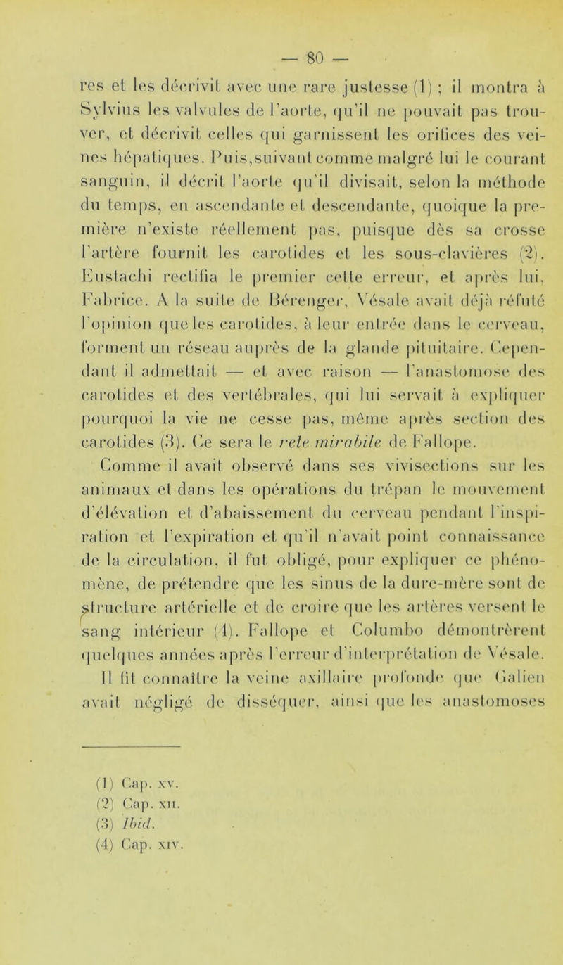 res el les déerivit avec une rare justesse (1) ; il montra à Sylvius les valvules de l’aorte, (|ii’ll ne pouvait pas trou- ver, et décrivit celles (|ui garnissent les orilices des vei- nes liépali(pies. Puis,suivant comme malgré lui le courant sanguin, il décrit l’aorte (ju’il divisait, selon la méthode du temps, eu ascamdante et d(‘scendante, quoi(jue la pre- mière n’existe l'écdlement pas, puisijue dès sa crosse l'artèi'e fournit les carotides et les sous-clavièi*es (‘2). l’histachi rectitia le premier cette errcmr, et après lui, h'ahrice. A la suite de Pérengt'r, W'îsale avait déjà réfuté l’opinion (pie les carolides, à hoir entrée dans le c('|•v('an, forment un réseau auprès de la glande jiituitaire. dépen- dant il admettait — et avec raison — l’anastomose des carotides et des vertébrales, rpii lui servait à exjiliipier jiourqiioi la vie ne cesse pas, même après section des carotides (3). Ce sera le rele mirabile de Fallope. Comme il avait observé dans ses vivisections sur b‘s animaux et dans les opérations du lré|)an le mouvement d’élévation et d’abaissement du cerveau pendant l'inspi- ration et l’expiration et (pi’il n’avait point connaissance de la circulation, il fut obligé, pour explifjuer ce phéno- mène, de jirétendre (pie les sinus de la diire-mère sont de ^trneture artérielle et d('- croire (|iie b's artères versent le sang intérieur il). Fallope et Columbo démontrèrent (piebjues années ajirès l’erri'iir d’intei'jirétation d(‘ \ésab‘. Il lit connaître la veine axillaire pi-ofonde (jiK' Calien avait négligé d(‘ dissé(pi(M-, ;nnsi (pie b‘s anastomoses (t) r.a|). XV. (3) Cap. XII. (:t) Ibid. (1) Cap. XIV.