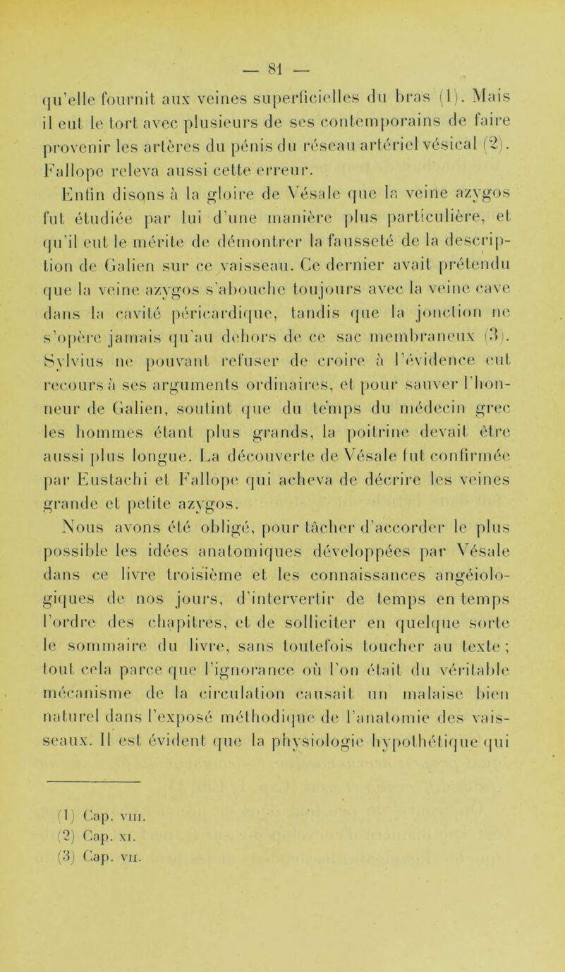 qu’elle fournit aux veines su[)erücielles du bras (1). Mais il eut le tort avec jdusienrs de ses contemporains de taire provenir les artères du pénis dn réseau artéi*iel vésical (2). Fallope releva aussi cette (M’reui'. Fnlin disons à la gloire de \ésale (pie la veine azygos fut étudiée jiar lui d’une manière plus jiarticnlière, et (jn’il eut le mérite de démontrer la fausseté de la descrip- tion de Galien sur ce vaisseau. Ce dernier avait prétendu que la veine azvgos s'ahouclie toujours avec la veine cave dans la cavité péricardicpie, tandis (pie la jonction ne s'op(*re jamais (pi an didiors d(' ce sac membraneux idi. Svlvius ii(‘ jionvant refuser de croii’e à l’évidence (Uit recours à ses arguments ordinaires, et pour sauver riion- neur de Galien, sonlint (pie dn temps du médecin grec les liommes étant plus grands, la poitrine devait èti’c aussi pins longue. La découverte de \'ésale tutconlirmée par Enstaclii et Fallope qui acheva de décrire les veines grande et petite azygos. Nous avons été oliligé, pour tâcher d’accorder le plus ])0ssible les idées anatomiques développées jiar N’ésale dans ce livre troisième et les connaissances aiméiolo- O gi(|Lies de nos jours, d’intervertir de temps en temps l’ordre des chapitres, et de solliciter en quehpie sorte le sommaire du livre, sans toutefois toucher au texte; tout cela parce que l’ignorance où l’on était dn véritable mécanisme de la cii’culalion causait un malaise bien naturel dans l’exposé mélhodi(pi(' de l’anatomie des vais- seaux. 11 est évideid: (pie la physiologie hvpolhélique (pii (1) r.ap. vin. (?) Cap. M. (3) Cap. vu.