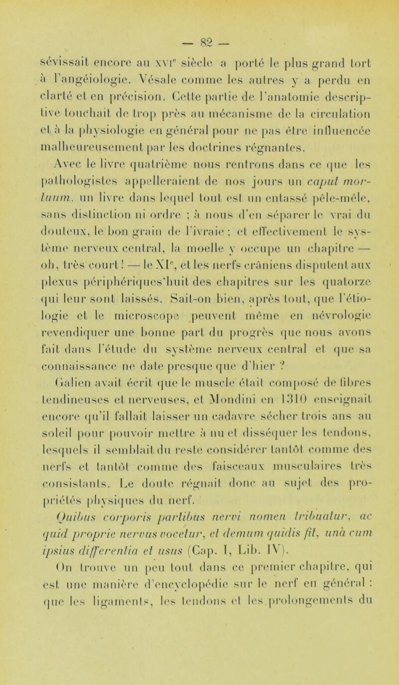 sôvissail encoro, au x\ i” siècle a |)oi-lc le plus grand tort à l’augéiologie. Vésale counue h‘s aulres y a perdu en clarté el eu j)récisioii. Cetteparlie.de rauatoinie d(‘scrip- liv(‘ louchait d(‘ Iroj) p?’ès au luécauisme de la circulation et à la physiologie (Ui général pour ne pas èli’c iulliUMicée inalluMireuseiuciit par les doctrines régnantes. Avec le livre qualrièine nous l’eulrous dans ce tpie les |)athologistes appelleraient de nos jours un capiil mor- lunm, un livre dans l(M[uel lont (vsl un entassé pèh'.-méle, sans dislinclion ni ordre ; à nous d’en sé|iarer h' vrai du donti'iix, le bon grain de rivi*ai(‘ ; et elTectivemenl le sys- tèiiH' nerveux central, la moelle y occupe un chapitre — oh, très court ! — le XC, et les nei-fs ci-àniens disputent aux plexus périphéri(jnes'hnit des chai)itres sur les ({uatorze qui leur sont laissés. Sait-on bien, api’ès tout, (jiie l’étio- logie et le microscopo peuvent même en névrologie revendiquer une bonne part du |)rogrès que nous avons t'ait dans l’étude du système nerveux centi'al el (jue sa connaissance ne date prescjueqne d'hier ? (lalien avait écrit (|iie h' muscle était composé d(‘ libres tendineuses et nerveuses, et Mondini en 1310 ens<dgnait encore (jn’il fallait laisser un cadavre sécher trois ans an soleil pour ponvoii* mettre à un et dissétjner les tendons, les(piels il semblait du reste considéi'er tantôt comme des iH'rfs et tantôt comme des faisceaux musculaires li'ès consistants. Le donli' régnait donc an snj('t des pro- priétés pliysi(jues du nerf. (Jiii/jiis corj)oris parlihiin ncrri nomeri lri/>iialii/\ ac (piid proprie nerrus üoceliu\ el denuim (juidi.s fil, unà ciim ijjsiiis differenlia el u.^iis (Cap. l, Lib. 1\ ). ()n trouve un peu tout dans ce premier chapitre, qui est une manièi’e (r('ncvclo|)édie sur le nei‘1 eiî général : (jiie les ligaments, h\s tendons (‘I les pi‘(dong(Mnenls du