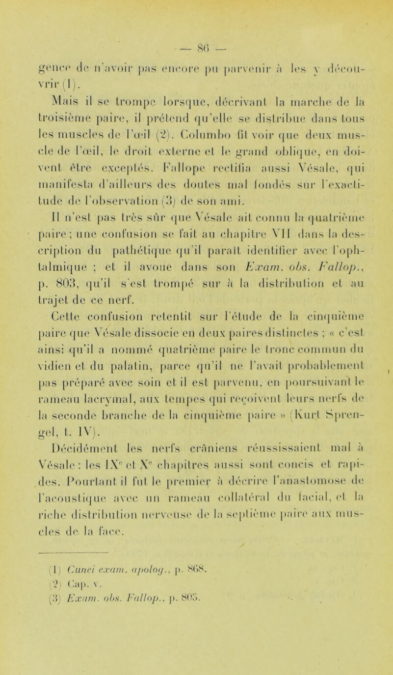 g('iu‘(' (1(> I) avoir pas (Micoia* pu parxa'iiii' à l(\s \ diM'oii- vrir^lj. Mais il se trompe lorsipio, déerivaiit la marcdie de la troisième paire, il prclend (pTelU'. se disli’ilme dans tons les muscles de Tu'il (*2). (^ohiml)o (il voir (jue d(Mix miis- (de de lèed, le droit (‘xttume et 1»' ^l'and ohliqm*, (m doi- vent (Mar excepUMs. l^’allope r(‘clilia aussi \ésale, (jni manifesta d’aillcMirs des dont('S mal lomh's sni‘ ri'xacli- tnde (!(' l’observation (dj de son ami. 11 n’esl pas 1res sur (pieX ésale ait connu la (|nalrièm(* [)aire; une coidnsion s(‘ fait an (dia[)itr(‘ \ 11 dans la des- crij)tion du patliéti(jiie (pi’il parait identilier avec ro[di- talmicpie ; et il avoue dans son Exam. oA.s. Ealloj)., p. HOd, (pi’il s'est trom|)é sur à la distribiilion et an trajet de ce nerf. Cette confusion retentit sur l'iMude de la cimpiième paire (pie W'sale dissocie en deux [lairesdislincles ; « c’est ainsi (jii’il a nomme' (jnatrième paii’e le tirnc commun du vidien et du palatin, jiarce (pi’il ne l’avail probabb'inent pas [iréparé avec soin et il est [larvenn, en |)onrsuivant le rameau lacrymal, aux tempes (pii r('(;oiv('ul K'iirs iK'rfs d(' la seconde branche de la cimpiième jiaire » (^Kurl Spri'ii- gel, t. 1\;). 1 )(;cid('*ment les nerfs crâniens réussissaient mal à Vésale : h^s LV'el X chapitres aussi sont concis et rapi- des. Pourtant il fut le premii'r à décrire' l’anastomose eh' l’acoustie]U(' ave'c. nn rame'au c()llal('ral du lacial, ('I la ricin' distribution ne'i'vcuse' de la seplie'ine paire' aux mus- cles de la face'. P) (huiei exam. apolnu.. p. S(iS. ('.il]). V. (.■J) Exam. oh.s. Fallop.. jt.