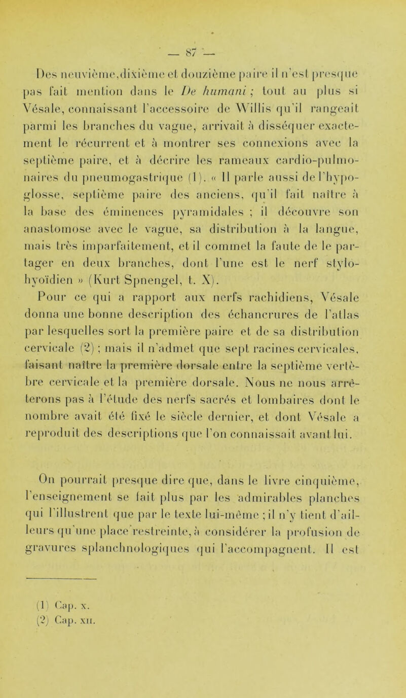 Des iiciivièiHe,(lixi<Mne el doiizièiiie peii't'. il iTesI |)r(‘s(jiie \)i\s lail iiienlioii dans le Ife luimani ; loul an pins si Vésale, eonnaissant l’accessoire de illis qn'il l'angeait parmi les branches du vague, an'ivait à dissécpiei* exacle- ment le récurrent et à montrer ses connexions avec la septième [>aire, et à décrire les rameaux cardio-pulmo- nair(‘S du |)ueumogastri(jue (1). « 11 |)arle aussi de l’hypo- glosse, seplième j)aii‘e des anciens, qu'il l'ait naîlre à la hase des éminences pyi'amidales ; il découvre sou anastomose avec le vague, sa distribution à la langue, mais très imparlaitemeut, et il commet la faute de le par- tager en deux hranclies, dont l’une est le nerf stylo- hyoïdien » (Kurt Spnengel, t. X). Pour ce (jui a rapport aux nerfs rachidiens, Vésale donna une bonne description des échancrures de l’atlas par lesquelles sort la pi*emière paire et de sa distribution cervicale (i) ; mais il n’admet (pie sept racines cervicales, faisant naître la première dorsale entre la septième vertè- bre (cervicale et la pi’emière (hjrsale. Nous ne nous arrê- terons pas à l’étude des uei-fs sacrés et lombaires dont le nombre avait été tixé le siècle dernier, et dont \ ésale a reproduit des descri[)tions que l’on connaissait avant lui. On pourrait prcs(pie dire (pie, dans le livre cinquième, l’euseignemeut se lait plus par les admirables planches (pii l’ilhistrent (pie par le texte lui-mème ; il n’v lient d’ail- leurs (pi uu(‘|)lace restreinte,à considérer la profusion de gravures splancdinologiipies (pii raccompagnent. Il est (1) X. ['2) C;(]). XII.